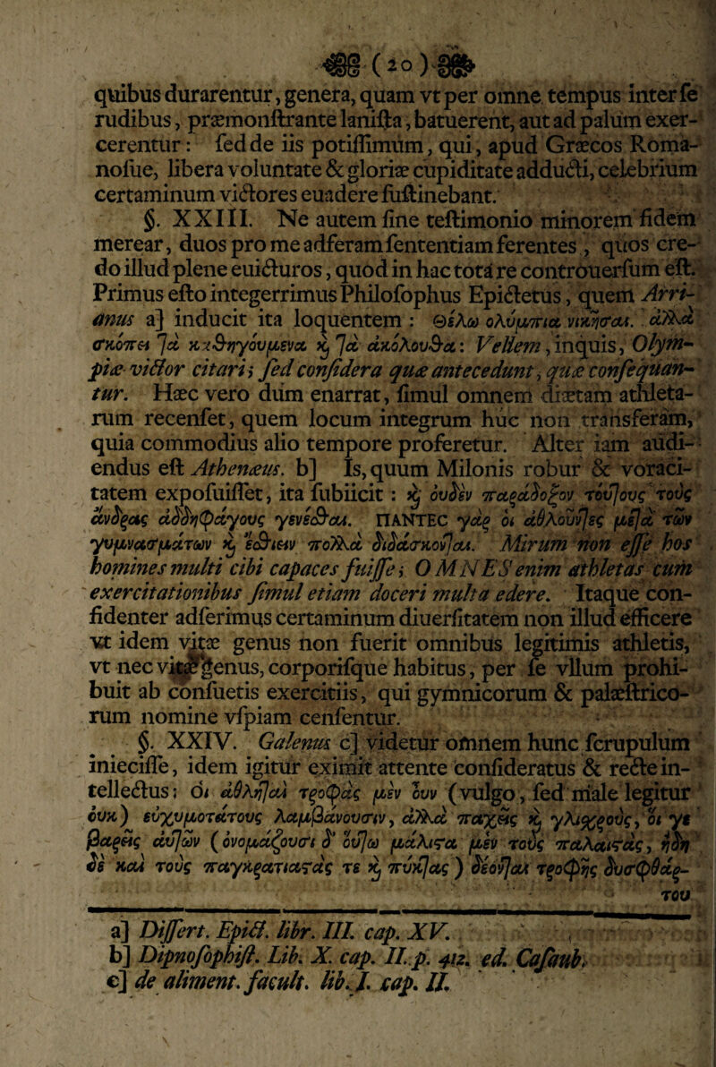 quibus durarentur, genera, quam vt per omne tempus Inter fe rudibus, pr^monftrante lanifta, batuerent, aut ad palum exer¬ cerentur : fedde iis potiffimiim, qui, apud Graecos Roma- noliie, libera voluntate & gloriae cupiditate addudi, celebiium certaminum vidores euadere fiiftinebant. §. X X111. Ne autem fine teftimonio minorem fidem merear, duos pro me adferamfententiam ferentes , quos ere-' do illud plene euiduros, quod in hac tota re contrOuerfum eil. Primus efto integerrimus Philofophus Epidetus, quem Arri-- amis a] inducit ita loc^uentem : 0sA<y (TKOTTei 7« K.i3-f)yovfi6vct 7^ d/ioXov&cc: Vellem /in^uis, Olytn^- pia viBor citari i fed confidera qua antecedunt ^ qua confeqtidn^' tur. Haec vero dum enarrat, fimul omnerri diaetam athleta¬ rum recenfet , quem locum integrum hiic non trahsferarn, quia commodius alio tempore proferetur. Alter i^n aiidi-' endus eft Athenaus. b] Is, quum Milonis robur & voraci¬ tatem expofuiflet, ita flibiicit: ov^sv rox^ovc tovi ccvii^ag d^i^fj(pdyovc ysvsS’ciu. ITANTEC yd^ oi dSMvvIs^ fiejct rm yvfivua‘fAdT<k)v eSrmv ^roT^d ^iidtrKovJou, Mirum fion ej^e has homines multi cibi capaces fuifes OMNES enim athletas cum 'exercitationibus fimul etiam doceri multa edere. Itaque con¬ fidenter adferimqs certaminum diuerfitatem non illud efficere Mt idem genus non fuerit omnibus legitimis athletis, vt nec vi^genus, corporifque habitus, per fe vllum prohi¬ buit ab confuetis exercitiis, qui gymnicorum & palaeftrico- rum nomine vfpiam cenfentur. • ^ §. XXIV. Galenus c] videtur omnem hunc fcrupulum iniecifle, idem igitur eximit attente confideratus & redein- telledus; oi dS^i^cd r^o<pdc fj(>sv oyv ( vulgo , fed niale legitur cvk) evx^f^ordrovg ^.Ufjif^dvovaivy d7kd Trctx^g ii yi^X^oogy Ot yt jSaffig dv/^v (ovofjbd^ovat S* oulo) fiuKtra fih TrctAdtrdgy ifSfi is Kc(4 roug TTayii^artag^dg rs ^ 'Trviilctg ) isovfaA r^o^tjg ivcr^Sd^- •_ TOU ' a] Dijfert, EpiB. libr. IIL cap. XV. , . ^ b] Dipnofophifi. Lik X. cap. II p. ed. Cafauh ^ €l\de aliment.facultfilibi j. xap. lt