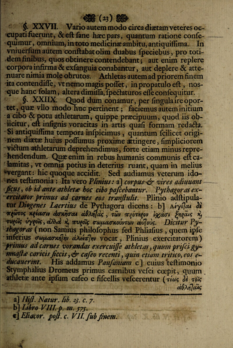 i ^ .•^(23)1^ I 5. XXVII. Vario autem modo circa diaetam veteres 0€- I cupati fuerunt, &eft fane haec pars, quantum ratione confe- i quimur, omnium, in toto medicinae ambitu, antiquiffima. In I vniuerfum autem conflabat olim duabus fpeciebus , pro toti- I .dem finibus, quos obtinere contendebant ; aut enim replere j corpora in&ma & exfanguia conabantur, aut deplere & atte- I nuare nimia mole obrutos. Athletas autem ad priorem finem I ita contendifle, vt nemo magis poflet, in propatulo efl , nos- I -que hanc folam, altera dimife, fpedaturos elle confequitur. ; §. XXIIX. Quod dum conamur, per fingulaireopor- i tet ^ quae vUo modo huc pertinent; faciemus autem initium : a cibo & potu atWetarum, quippe praecipuum, quod iis ob- j iicitur, efl infignis voracitas in artis quafi formam reda<fla. I Si antiquiffima tempora infpicimus, quantum fcilicet origi- I nem diaetae huius poffiimus proxime toingere, fimpliciorem I viiflum athletarum deprehendimus, forte etiam minusrepre- j hendendum. Quae enim in rebus humanis communis efl ca¬ lamitas , vt omnia potius in deterius ruant, quam in melius I ‘‘‘vergant : hic quoque accidit. Sed audiamus veterum ido- I nca teflimonia ; Ita vero VUnius: a] corpus-<isc vires adiuuctnt ficus y oh id ante athleta hoc ciho pafcehantur, Pythagoras ex-- ercttator primus ad carnes eos tranflulit. Plinio adflipula- xxxtj^iegenes Laertius de l^thagora dicens: b] xiy^oA ‘ K^icKttv d(tiitj<tcu dS\iifdg, rZv Tr^ors^ov \%d(Tk ^ 'TV^oig xry^olg, ^ TTV^oig (rodfjuKTKovvrm dt^ovg. Dicitur Py- thagoras (non Samius philofophus fed Phliaiius , quem ipfe inferius aoificurKnliiv dXHTfjrjv vocat, Plinius exercitatorem) primus ad carnes vorandas exercuijje athletas^ quum prifci gy*^ mnajla caricis ficcis, cafeo recenti, quin etiam tritico^ eos e- ducauerint. His addamus Paufdniam c] cuius “teftimonio Stymphalius Dromeus primus carnibus vefci coepit, quum . athletae ante ipfum cafeo e fifcellis vefcerentur (mioag Ss 7oig ddAiiJdic a] Hifi. Natur^ lib, 23. c. 7, b] Ltbro VIII p. m. jyj, t] ElioLor. pofi, r. VII fub finem.