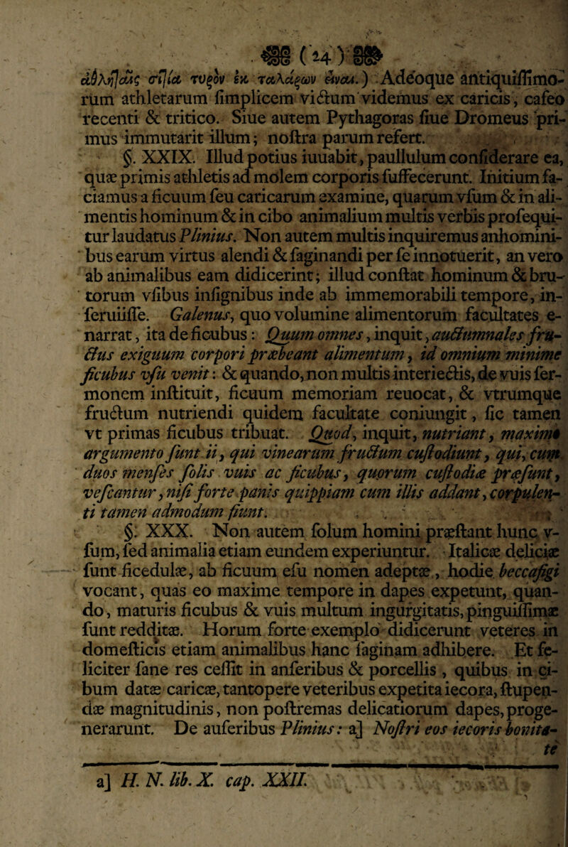 (H) dhJUdiA^ (Tilict rv^ov BK rctAu^odv mcu.) Adebque antiquiffimo- rum athletarum fimplicem vi6tum'videmus ex caricis , cafeo recenti & tritico. Siue autem Pythagoras fiue Dromeus 'pri¬ mus immutarit illum; noftra parum reJfert. ’ §. XXIX. Illud potius iuuabit,paullulumconfiderare ea, quge primis athletis ad molem corporis fufFecerunt. Initium fa¬ ciamus a ficuum feu caricarum examine, quarum vfiim & in ali¬ mentis hominum & in cibo animalium multis verbis profeqiiir tur laudatus P/inius, Non autem multis inquiremus anhomini- ' bus earum virtus alendi &faginandi per fe innotuerit, an vero ab animalibus eam didicerint; illud conftat hominum & bru¬ torum vlibus infignibus inde ab immemorabili tempore, in- 'feruiilTe. Galenus^ quo volumine alimentorum facultates e- narrat, ita de ficubus: Quum omnes, inquit, au&umnaks fru- &US exiguum corpori prxbeant alimentum, id omnium minime ficubus vfu venit: & quando, non multis interieris, de vuis fer- monem inftituit, ficuum memoriam reuocat, & vtrumque frudum nutriendi quidem facultate coniungit, fic tamen vt primas ficubus tribuat. Qmd^ y nutriant y maxime argumento funtHy qui vinearum firu&um cufiodiunt y quiyCUtn^ duos ?72enjes folis vuis ac ficubus y quprum cujlodia pr^pfmty Vefcanturyuififorte panis quippiam cum illis addantyCorpuletir ti tamen admodum fiunt, , , ^ • §: XXX. Non autem folum homini proflant hunc v- fu.m, fed animalia etiam eundem experiuntur. Italicae deliciae funt ficedulae, ab ficuum, efu nomen adeptae, hodie, heccafigi vocant, quas eo maxime tempore in dapes expetunt, quan¬ do, maturis ficubus & vuis multum ingurgitatisvpinguiifim.ae funtreddkae. Horum forte exemplo didicerunt veteres Jn domefticis etiam animalibus hanc faginam adhibere. Et fe¬ liciter fane res ceffit in anferibus & porcellis , quibus in ci¬ bum datae caricae, tantopere veteribus expetita iecora, ftupen- dae magnitudinis, non poftremas delicatiorum dapes,proge- nerarunt. De auferibus Plinius: a] Nofiri eos iecorisbonita-- te a] cap. XXII