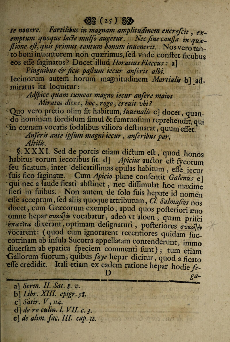 te nauere. Fartilibus in magnam amplitudinem excrefcit, ex~ emptum quoque la&e mulfo augetur. Nec fine caujja in qux- Jlione efl, quis primus tantum bonum inuenerit. Nos vero tan¬ to boni inuericoremnon quserimusjfed vnde conflet ficubus eos elle faginatos? Docet illud Horatius Flaccus: a] Pinguibus cir ficis paftum iecur anfieris albi. lecinorum autem horum magnitudinem Martialis \3\ ad¬ miratus ita lotjuitur: Adjpice quam tumeat magno iecur anfere maiut Miratus dices., hoc.,.rogo, creuit vbi? Quo vero pretio olim llt habitum,c] docet, quan¬ do hominem fordidum limul & fumtuofum reprehendit, qui ' in coenam vocatis fodalibus viliora deflinarat, quumellet. Anfieris ante ipfum magni iecur, anferibuspar. Altilis. §. XXXI. Sed de porcis etiam di(5lum efl , quod honos habitus eorum iecoribus Iit. d] Apicius auftor efl fycotum feu ficatum, inter delicatilfimas epulas habitum , efle iecur fuis fico faginatce. Cufli Apicio plane confentit Galenus el qui nec a laude ficati abflinet, nec difiimulat hoc maxime fieri in fuibus. Non autem de folo fuis hepate id nomen -efle acceptum,fed aliis quoque attributum, Cl. Salmafitis nos docet, cum Graecorum exemplo, apud quos poflerioriacuo omne hepar o-oxa/w vocabatur, adeo vt aloen , quam prifei • rntuura dixerant,,optimam delignaturi, pofleriores vocarent: (quod cum ignorarent recentiores quidam fuc- cotrinam ab infula Sucotra appellatam contenderunt, immo diuerfam ab epatica fpeciem commenti funt) ; tum etiam 'Gallorum fuorum, quibus hepar dicitur, quod a ficato elTe credidit. Itali etiam ex eadem ratione hepar hodie/?- ______ a] Ser7n. II. Sat. s. v. Libr. XIIL epigr.jE. SMr, Vj d] de re culin. l. VIL c. c] de alim. fac, III cap. u.