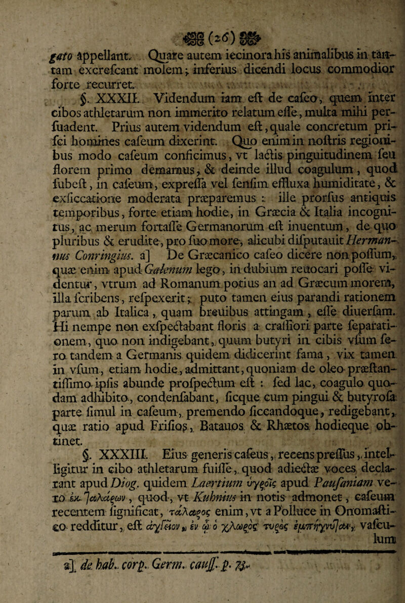 tam excrefcant moleminferius diceiidi locus commodior forte recurret. . $. XXXIL Videndum iam eft de cafeo, quem mter cibos athletarum non immerito relatmn elTe, muka mihi per- fuadeiit. Prius autem videndum eft, quale concretum pri- fci homiiies cafeum dixerint. Qjm enim in noftris regiom- bus modo cafeum conficimus, vt ladis pinguitudinem feu florem primo demamus, & deinde illud coagulum, quod fubeft, in caleum, exprefla vel fenlim effluxa himiiditate, & exficcatione moderata praeparemus ille prorfus antiquis temporibus, forte etiami hodie, in Graecia & Italia incogiri- tus, ac merum fortafle Germanorumell inuentum, de qim^ pluribus & erudite, pro fuomore-, alicubi difputauit H^rman^^ fm Conringm, a] De Graecanico cafeo dicere iionpoflumr quae enim a^xidiGaknum lego, indubium reuocari polle vi¬ dentur, vtrum ad Romanum potius an ad Graecum morem, illa fcribens, refpexerit;: puto tamen eius parandi rationem parum ab Italica,, quam breiiibus attingam, efle diuerfam. Hi nempe nodi exfpedabant floris a cralfiori parte feparati- onem , quo. non indigebant,. quum butyri in cibis vfiim fe¬ ro tandem a Germanis quidem didicerint fama, vix tamen in vfum, etiam hodie, admittant,quoniam de oleo praeftan- tiflimo ipfis abunde prolpedum ell : fed lac, coagulo quo¬ dam adhibita, eondenfabant, ficque cum pingui & butyrolk parte limul in cafeum, premendo ficeandoque, redigebant,, quae ratio apud Frifio^ Batauos & Rhsetos hodieque ob- tiaet. XXXIII. Eius generis cafeus ,, recens prelTus,, intel^ ligitur in cibo athletarum fuifle ,, quod adieilae voces declar rant apudD/(^^, Laertium vy^pig apud Faufaniam xo 6^')y quody Yt Kuhffim in notis admonet, Gafeum recmtem lignificat, enim, vt a Polluce in Onomafti- ca redditur j CH dyf^ov^ k x\co^o^' rvgag ifj,7rrjyvv]ctty, vafeu- luini aj <de. haL cor^.. Germ.. canjf. ^. 7S-