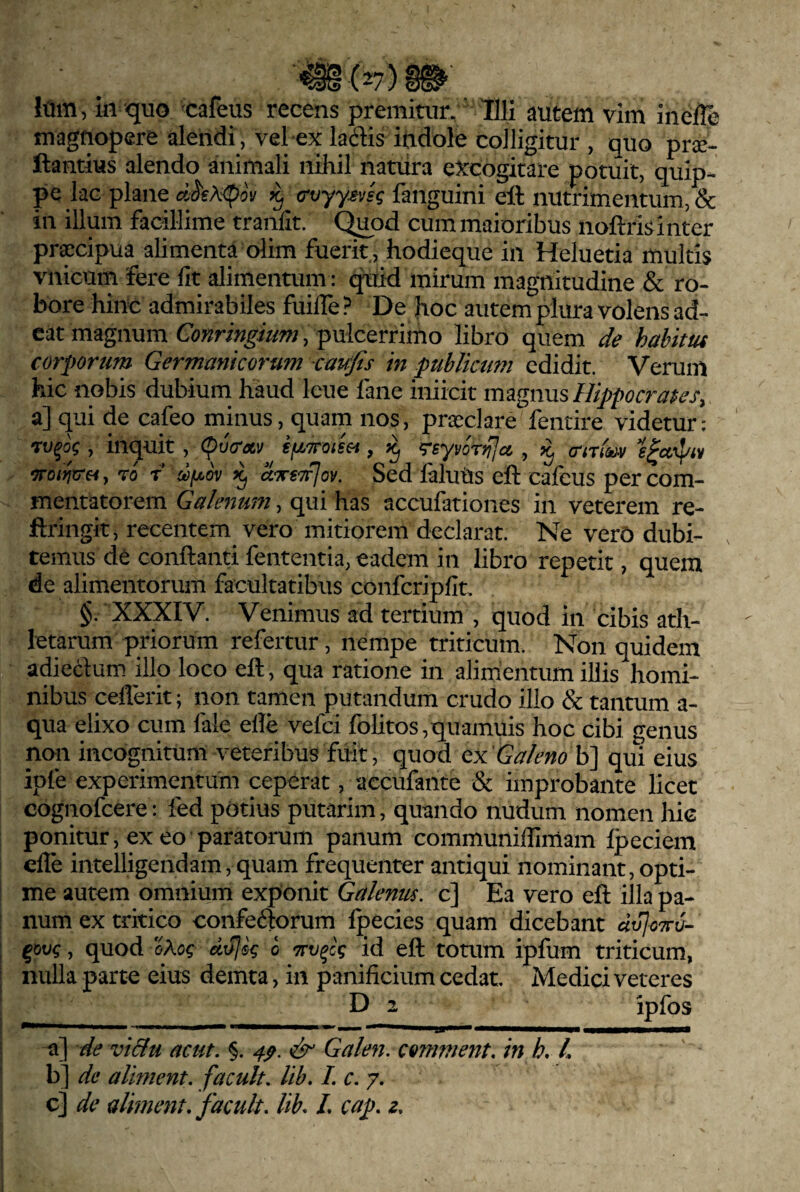 magnopere alendi, vel ex laciis indole colligitur , quo pr^e- ftantius alendo animali nihil natura excogitare potuit, quip¬ pe lac plane ^ crvyy^vsg fanguini ell nutrimentum, & in illum facillime tranfit. (^od cum maioribus noftrisinter pr^cipua^alimenta olim fuerit, hodieque in Heluetia multis vnicum fere fit alimentum: c^id mirum magnitudine & ro¬ bore hinc admirabiles fuifle ? De hoc autem plura volens ad¬ eat magnum Conrmgium, pulcerrimo libro quem de habim corportm Germanicorum caufis in publicum edidit. Verum hic nobis dubium haud leue fane iniicit magnus Hippocrates, a] qui de cafeo minus, quam nos, pra:^clare fentire videtur: , inquit , ifjLTroim, reyvorrjjci , (rm^v 7ro/^ir«, ro f a^/uov ^ uttsttIov. Sed ialuUs eft cafcus per com¬ mentatorem Galenum, qui has accufationes in veterem re- ftringit, recentem^ vero mitiorem declarat. Ne verO dubi- . ternus de conflanti fententia, eadem in libro repetit, quem de alimentorum facultatibus confcripfit, §. XXXIV. Venimus ad tertium , quod in cibis ath¬ letarum priorum refertur, nempe triticum. Non quidem adieclum illo loco eft, qua ratione in alimentum illis homi¬ nibus ceflerit; non tamen putandum crudo illo & tantum a- qua elixo cum fale efle vefci folitos,quamuis hoc cibi genus non incognitum veteribus fuit, quod qx Galeno b] qui eius ipfe experimentum ceperat, accufante & improbante licet cognofcere: fed potius putarim, quando nudum nomen hic ponitur, exeo paratorum panum communiflimam Ipeciem cfle intelligendam, quam frequenter antiqui nominant, opti¬ me autem omnium exponit Galenus, c] Ea vero eft illa pa¬ num ex tritico confeftorum fpecies quam dicebant d^oTcv- ^ovq, quod oXoq dojeq o id eft touim ipfum triticum, nulla parte eius demta, in panificium cedat Medici veteres D 2 ipfos