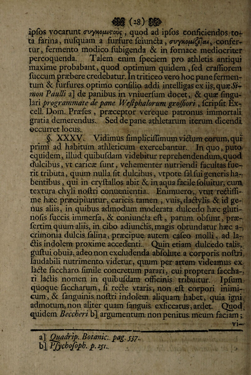 •^(28)§^ ipfos vocarunt , quod ad ipfos conficiendos tof ta farina, nufquam a furfure feiundla, (rvyKOfjLi^sIcUy Confcr-r tur, fermento modico fubigenda & in fornace mediocriter percoquenda. Talem enim Ipeciem pro athletis antiqui maxime probabant, quod optimum quidem ,fed crafliorem fuccum jpraeb ere credebatur. In triticeo vero hoc pane fermen¬ tum & furfures, optimo confilip addi intelligasex iis,quaei5y-p- mon VauUi a] de panibus.in vniuerfum docet,, & quae' fingu- lari programmate de pane Wefiphalorum^ groffiori eell. Dom.. Proefes , praeceptor vereque patronus immortali gratia demerendus.. Sed de pane athletarum iterum dicendi occurret locus; §. XXXV^ Vidimus fimplicifllmum vi6lum eorum, quf primi ad habitum athleticum exercebantur.. In quo,.putOi equidem ,, illud quibufdam videbitur reprehendendumy.quod dulcibus ,Tt caricae furit, vehementer nutriendi facultas fue-- rit tributa, quum nulk fit. dulcibus, vtpote falfui generis ha¬ bentibus, qui in cryUallos abit & iii aqua facile foluitur; cura textura chyli noftri conuenientia.. Emmuero,» vtut reiliffi- me haec praecipiuntur, caricis tamen, vuis,/ladyli's. &; id' ge¬ nus ahis, in quibus admodum moderata dulcedo haec gluti- liofis fiiccis immerfa, & coniundta: eft , parum, obfunt, prae- fertim quum aliis, in cibo adiundtis,,magis obtundatur haec a-, crimonia.dulcis,falina, praecipue; autem cafeo molh, ad la- ftis indolem; proxime; accedenti.. C^in etiam: dulcedo talis,. guftuiobuia,.adeo non excludendai abfohite a corporis noflxi laudabili nutrimento, videtur ,, quum- per artemi videamus ex lafte faccharo. fimile concretum parari ,, cuiiproptera: faccha-, ri ladis nomen in quibufdam* officinis; tribuitur.. Ipfum. qiioque faccharum , fi reSe; vtaris , non efl corpori inimi¬ cum, & fanguinis noliri indolem aliquam: habet , quiai igniv admotumj non aliter quam: fanguis exficcatus ,ardet. Quod, qjiidem. Beccheri b]] argumentum; non penitus meum* faciam yi-> a]: Quadrtp.,Botanic:.pag.S57.. ^t^fychoJopkp,2si,.