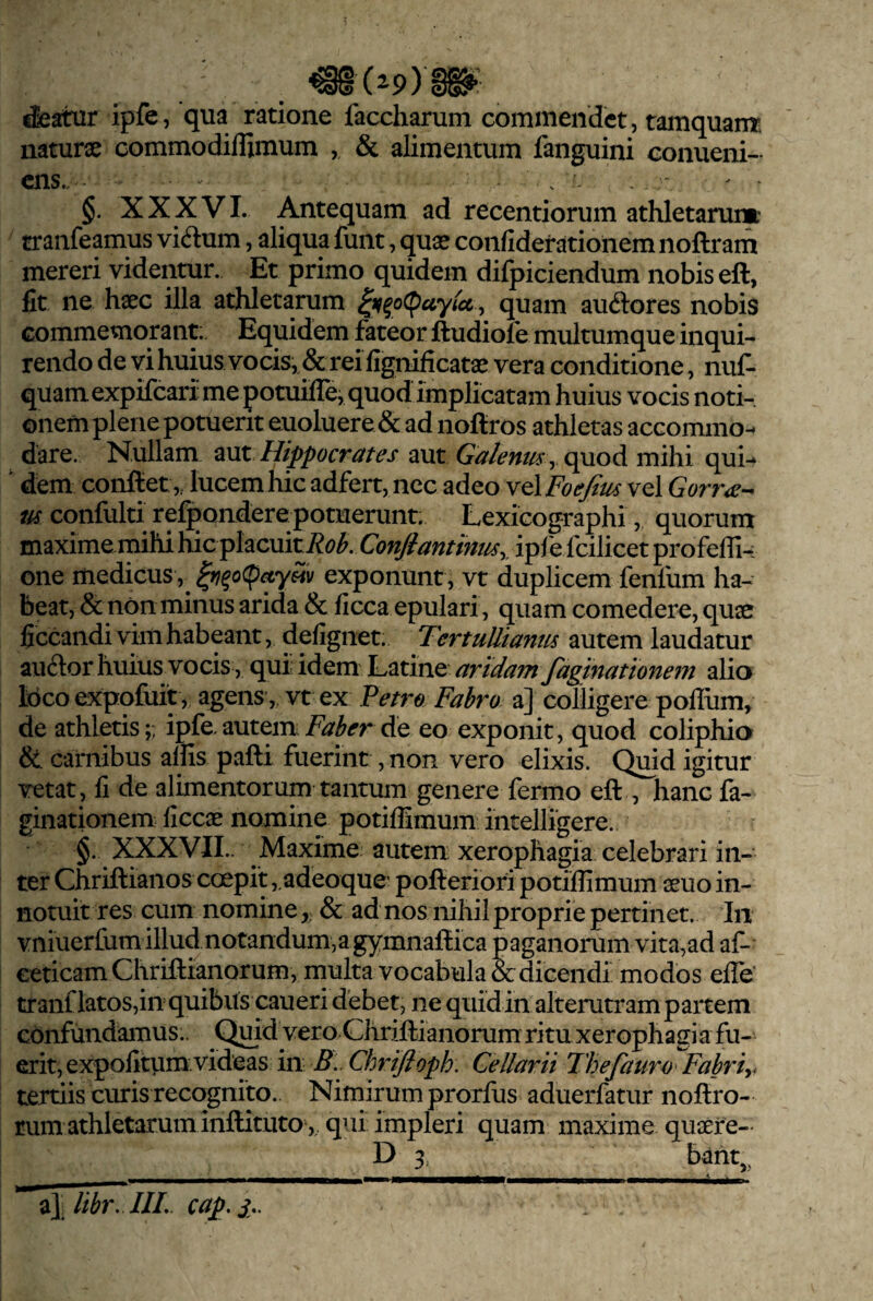 &atur ipfe, qua ratione faccharum commendet, tamquam- naturae commodiflimum , & alimentum fanguini conueni- ens. . - §. XXXVI. Antequam ad recentiorum athletarum tranfeamus viilum, aliqua funt, quae confideratioiiem noftram mereri videntur. Et primo quidem difpiciendum nobis eft, fit ne haec illa athletarum , quam auftores nobis commemorant:. Equidem fateor ftudiofe multumque inqui¬ rendo de vi huius vocis, & rei fignificatae vera conditione, nuf- quamexpifeari me potuillej quod implicatam huius vocis noti¬ onem plene potuerit euoluere & ad noftros athletas accommo^ dare. Nullam aut Hippocrates aut GalemtS y quod mihi qui-^ ' dem conflet,, lucem hic adfert, nec adeo vel Foefim vel Gorr^e-^ m confulti refpondere potuerunt. Lexicographi, quorum maxime mihi hic placuiti?^?^. ConJiantintiSy ipie fcilicet profefll-: one medicus , exponunt , vt duplicem fenfum ha¬ beat, & non minus arida & ficca epulari, quam comedere, quae ficcandi vim habeant, defignet. TertuUianm autem laudatur auftor huius vocis, qui idem Latine artdam/aginattonem alio loco expofuit, agens, vt ex Petro Fabro a] colligere polium, de athletis;; ipfe.autemde eo exponit, quod coliphia &. carnibus aliis pafli fuerint, non vero elixis. Quid igitur vetat, li de alimentorum tantum genere fermo efl , hanc fa- ginationem liccae nomine potilEmum intelligere. §. XXXVIL. Maxime autem: xerophagia celebrari in¬ ter Chriflianos coepit ,.adeoque' poflerioripotilhmum aeuo in¬ notuit res cum nomine& ad nos nihil proprie pertinet. In vniuerfum illudnotandumja gymnaflica paganorum vita,ad af- Geticam Ghriftianorum, multa vocabula & dicendi modos elTe' tranf latos,in quibus caueri debet, ne quid in alterutram partem confundamus.. Quid vero Chriftianorum ritu xerophagi a fu¬ erit, expolitum, videas in ^5.. Chrijioph. Cellarii Thefauro^Fahriy tertiis curis recognito.. Nimirum prorfus aduerfatur noflro- rum athletarum inflituto ,, qui impleri quam maxime quaere- D 3, bant,, i\ libr, IlL cap.j,.