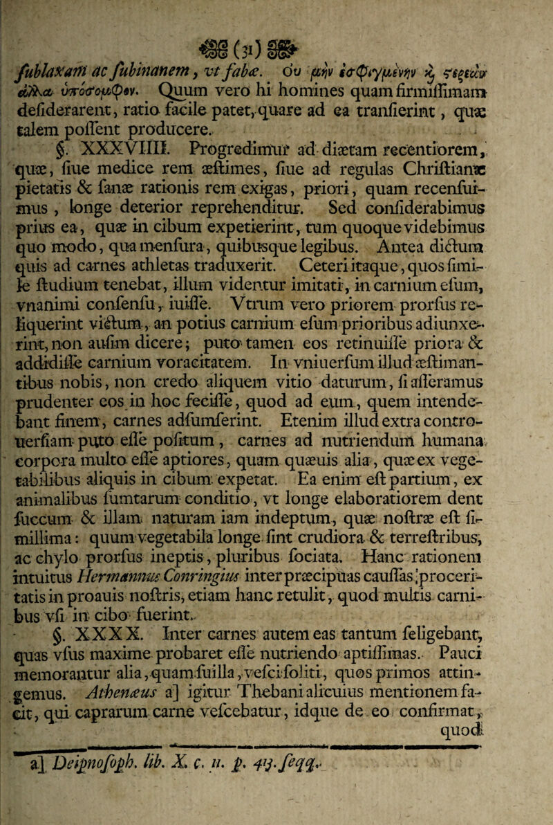 (3i)m AC fuhhiAfient, vt fab<e. dt/ (ifiv wro(rofA(p«v> Quum vero hi homines quam firmiffimani defiderarent, ratio facile patet, q^uare ad ea tranfierint, quae talem poflent producere. . ^ §. XXXVIIII. Progredirriut ad*diaetam recentiorem,' quae, fiuc medice rem aeftimes, flue ad regulas Chriftianac pietatis & fanae rationis rem exigas, priori, quam recenfui- mus , longe deterior reprehenditur. Sed confiderabimus , prius ea, quae in cibum expetieriiit, tum quoque videbimus quo modo, qua menfura, quibusque legibus. Antea diduin I quis ad carnes athletas traduxerit. Ceteri itaque , quos fimir- I Je ftudium tenebat, illum videntur imitati, in carnium efum, vnanimi confenfu, iuiffe. Vtrum vero priorem prorfus re^ liquerint viiftum, an potius carnium efum prioribus adiunxe^- i rint, non aufim dicere; putO' tamen eos retinuiile priora- & ! addidiile carnium voracitatem. In vniuerfum illud aeftiman- tibus nobis, non credo aliquem vitio daturum, fi aderamus prudenter eos in hoc fecifle, quod ad eum , quem intende¬ bant finem, carnes adfumferint. Etenim illud extra contro- ! uerfiam puto efle politum, carnes ad nutriendum humana corpora multoefife aptiores, quam quaeuis alia, quseex vege¬ tabilibus aliquis in cibum: expetat. Ea enim' eft partium, ex animalibus fumtarum conditio, vt longe elaboratiorem dent fuccum & illam naturam iam indeptum, quae noftrae eft fir- millima: quum vegetabila longe-fint crudiora & terreftribus, ac chylo prorfus ineptis, pluribus fbciata. Hanc rationem intuitus Hermannm Conringm inter praecipuas cauflas 'proceri¬ tatis in proauis noftris, etiam hanc retulit, quod multis carnis bus vfi in- cibo fuerint.- §. XXX X. Inter carnes autem eas tantum feligebant, quas vfus maxime probaret efle nutriendo aptiflimas. Pauci memorantur alia, quam fuilla, vefcifoliti, quos primos attin¬ gemus. Atherneus a] igitur Thebani alicuius mentionem fa¬ cit, qui caprarum carne vefcebatur, idque de eo confirmat,. quodi a]. Dei^nofo^h, lik X c. //.