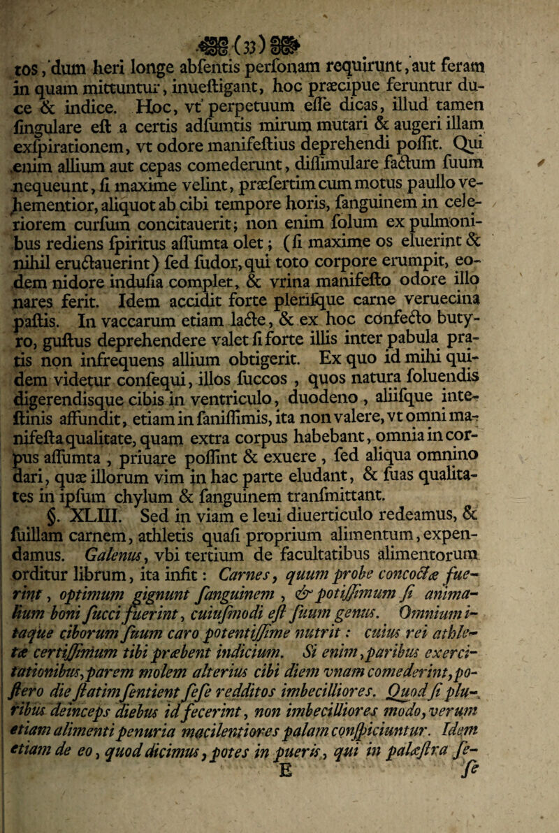 tos ,‘dum heri longe abfentis perfonam requirunt, aut feram in quam mittuntur, inueftigant, hoc prsecipue feruntur du¬ ce & in^ce. Hpc, vt perpetuum efle dicas, illud tamen lingulare eft a certis adfumtis mirum mutari & augeri illam exlpirationem, vt odore manifeftius deprehendi poffit. Qui .enim allium aut cepas comederunt, diflimulare fa6lum Ilium .nequeunt, li maxime velint, praefertim cum motus paullo ve- jiementior, aliquot ab cibi tempore horis, fanguiiiemin cele¬ riorem curfum concitauerit; non enim fqlum ex pulmoni¬ bus rediens Ipiritus afliimta olet; (li maxime os eluerint & nihil erudauerint) fed fudor,qui toto corpore erumpit, eo¬ dem nidore indulla complet, & vrina manifefto odore illo nares ferit. Idem accidit forte plerifijue carne veruecina paftis. In vaccarum etiam la61e, & ex hoc cbnfeilo buty¬ ro, guftus deprehendere valet li forte illis inter pabula pra¬ tis non infrequens allium obtigerit. Ex quo id mihi qui¬ dem videtur confequi, illos fuccos , quos natura foluendis digerendisque cibis in ventriculo, duodeno , aliifque inte- ftinis alFundit, etiam in fanillimis, ita non valere, vt omni ma- nifefta qualitate, quam extra corpus habebant, omnia in cor¬ dus alhimta , priuare poffint & exuere , fed aliqua omnino dari, quse illorum vim in hac parte eludant, & fuas qualita¬ tes in ipfum chylum & fanguinem tranfmittant. §. XLIII. Sed in viam e leui diuerticulo redeamus, & I fuillam carnem, athletis quali proprium alimentum,expen¬ damus. Galeniis^ vbi tertium de facultatibus alimentorum orditur librum, ita iniit: Carnes^ quumprohe conco&ae fue-^ I rim, optimum gignunt fanguinem , & potiffimum fi anima- Uum boni fucci^erint ^ cuiufmodi efl fuum gentis. Omnium i-“ ; taque ciborum fuum caro potentijfime nutrit: cum rei athle^ \ ta certijfimum tibi prtebent indicium. Si enim ^paribus exerci-^ j tationibm^parem molem alterius cibi diem vnam comederintypo- i ftero die flatimfentient fefe redditos imbecilliores. Quod fi plu-^ iribus deinceps diebus id fecerint ^ non imbecilliores modo, verum i etiam alimenti penuria macilentiores palam CQnfi)iciuntur. Idttm etiam de eo, quod dicimus ^ potes in pueris, qui in paUJlra fe- E fi