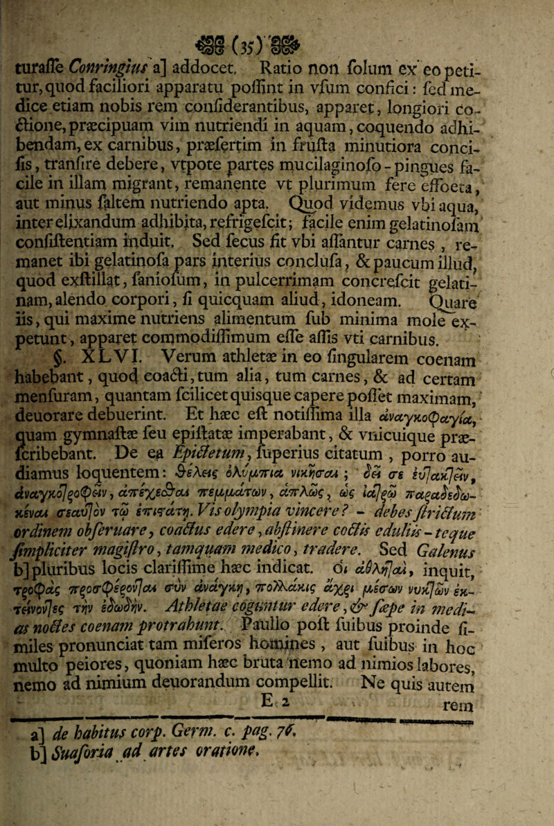 turafle Conringlm a] addocet, Ratio non folum eo peti¬ tur, quod faciliori apparatu poflint in vfum confici: fedme¬ dice etiam nobis rem coiifiderantibus, apparet, longiori co¬ ctione, praecipuam vim nutriendi in aquam, coquendo adhi¬ bendam, ex carnibus, praefertim in frufta minutiora conci- lls, tranfire debere, ytpote partes mucilaginofo-pingues fa¬ cile in illam migrant, remanente vt plurimum fere effoeta, aut minus faltem nutriendo apta. C^od videmus vbi aqua, inter elixandum adhibita, refrigefcit; facile enim gelatinofam confiftentiam induit. Sed fecus fit vbi aflantur carnes , re¬ manet ibi gelatinofa pars interius conclufa^ & paucum illud/ quod exftillat, fanioium, in pulcerrimam concrefcit geiati- nam, alendo corpori, fi quicquam aliud, idoneam. Quare iis, qui maxime nutriens alimentum fub minima mole ex¬ petunt , apparet commodiflimum effe afiis vti carnibus. §. XLVI. Verum athletas in eo fingularem coenam habebant, quod eoa(3:i,tum alia, tum carnes, & ad certam menfuram, quantam fcilicet quisque capere poflet maximam, ' deuorare debuerint. Et haec eft notiflima illa ^ quam gymnaftae feu epiftatas imperabant, & vnicuique prae- fcribebaiit. De ea Epi^etum, fuperius citatum , porro au¬ diamus loquentem: oKvfjLTna vtyuicrcfA ; eJrt crg , dTtsxs&cu Trsfifjicircov, ^ dq Tisvcu (Tsuvlov 7^ olympta vincore ? •- dehesfiri&mn ordinem obferuarcy coa&us edere ^ahftiner e co&is eduliis--te que fimplkiter magifiroy tamquam medico, tradere. Sed Galenus b] pluribus locis clariflime haec indicat. d< dSXifjaAy inquit, T^oC^dq '7r^o(rg>s^ovla4 (Tvv dvdyaii, TroIkdKtq dx^t fxscm vvkI^v gx- rSovJsq 7Yiv sMriv. Athletae coguntur edere,& fape in medi^ as noBes coenam protrahunt. Paullo poil fuibus proinde fi- miles pronunciat tam miferos homines , aut fuibus in hoe ' multo peiores, quoniam haec bruta liemo ad nimios labores, nemo ad nimium deuorandum compellit. Ne quis autem* E 2 1*01^ a] de habituf corp. Gerni. c. pag. 7f, b] Smforia ad artes oratione.