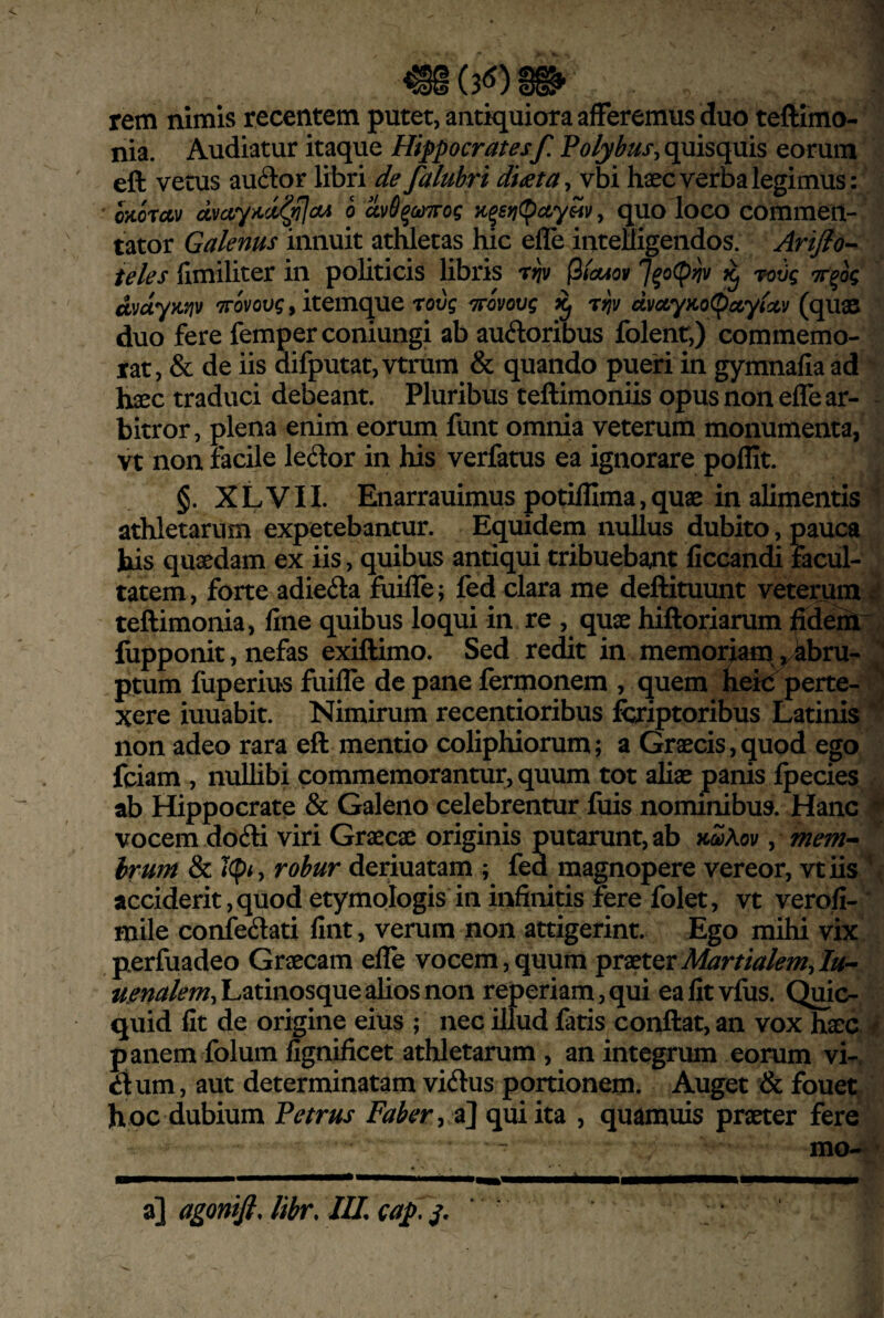 rem nimis recentem putet, antiquiora afferemus duo teftimo- Audiatur itaque Hippocratesf. quisquis eorum nia. eft vetus au6lor libri de faluhri diata^ vbi haec verba legimus: oKOTcftv dvccy>cci(^a4 o dv6^co7rog y quo loco commen¬ tator Galenus innuit athletas hic efle inteUigendos. Arifio-^ teles (imiliter in politicis libris t^v (3ta4oif rctJg Tr^og dvdyK^jv TTovovg, itemque rovg ^cvovg ^ r^v dvocytcoC^ctytctv (quae duo fere femperconiungi ab auftoribus folenr,) commemo¬ rat, & de iis aifputat,vtrum & quando pueri in gymnafiaad hxc traduci debeant. Pluribus teftimoniis opus non effe ar¬ bitror, plena enim eorum funt omnia veterum monumenta, vt non facile ledor in his verfatus ea ignorare pollit. §. X L V11. Enarrauimus potilllma, quae in alimentis athletarum expetebantur. Equidem nullus dubito, pauca bis quaedam ex iis, quibus antiqui tribuebant ficcandi facul¬ tatem, forte adieda fuifle; fed clara me deftituunt veterum teftimonia, fine quibus loqui in re , qux hiftoriarum ilTdem flipponit, nefas exiftimo. Sed redit in memor^^^bru- ptum fuperius fuifle de pane fermonem , quem heic perte¬ xere iuuabit. Nimirum recentioribus fcriptoribus Latinis non adeo rara efl: mentio coliphiorum; a Graecis,quod ego fciam , nullibi commemorantur, quum tot aliae panis fpecies ab Hippocrate & Galeno celebrentur fuis nominibus. Hanc vocem do6li viri Graecae originis putarunt, ab xSAov , mem^ irum & Icph robur deriuatam ; fed magnopere vereor, vtiis acciderit,quod etymologis in infinitis fere folet, vt verofi- mile confedati fint, verum non attigerint. Ego mihi vix perfuadeo Graecam efle vocem,quum praeter7//- i/.^«/3f/?w,Latinosque alios non reperiam,qui eafitvfus. Qujc- quid fit de origine eius ; nec illud fatis conflat, an vox haec panem folum fignificet athletarum , an integrum eorum vi-, ^tum, aut determinatam viilus portionem. Auget & fouet hoc dubium Vetrus Faber-y a] qui ita , quamuis praeter fere 0 mo-^ a] agonifi. libr. IU, cap, j. r