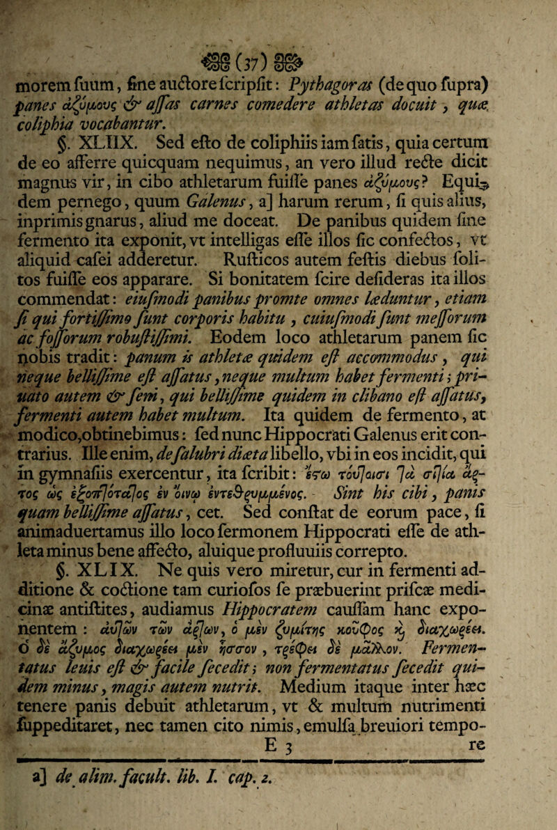 •^(37)1^ morem fuum, fine audlore fcripfit: Pythagorae (de quo fupra) fanes d^ufjbovg dr ajfas carnes comedere athletas docuit, quce. colifhia vocabantur, §. XLIIX. Sed efto de coliphiis iamfatis, quia certum de eo afferre quicquam nequimus, an vero illud refte dicit magnus vir, in cibo athletarum fuille panes d^vfjLovg? Equi^ dem pernego, quum Galenus, a] harum rerum, fi quis alius, inprimisgnarus, aliud me doceat. De panibus quidem fine fermento ita exponit, vt intelligas efle illos fic confeftos, vt aliquid cafei adderetur. Rufticos autem feftis diebus foli- tos fuille eos apparare. Si bonitatem fcire defideras ita illos commendat: eiufmodipanibuspromte omnes Idcduntur^ etiam fi qui fortijfimo fiunt corporis habitu , cuiufimodi fiunt mejfiorum dc fojjbrum robuflifiimi. Eodem loco athletarum panem fic i>obis tradit: panum is athletae quidem efl accommodus , qui rieque beUiJJime efl ajfiatus ^neque multum habet fermenti ^ pri-^ nato autem (tir fiem^ qui beUiJJime quidem in clibano e (i ajfiatus, fermenti autem habet multum. Ita quidem de fermento, at ^ modico,obtinebimus: fed nunc Hippocrati Galenus erit con¬ trarius. Ille enim, defialubri diaeta libello, vbi in eos incidit, qui in gymnafiis exercentur, ita feribit: xovjaicri ]d 01]la, 'tog oog s^oTrJorctlog h oivop kvreSr^v^fjLsvog. - Sint his cibi y panis quam bellijfime affatus, cet. Sed conflat de eorum pace, fi animaduertamus illo locofermonem Hippocrati elfe de ath- ‘ leta minus bene affefto, aluique profluuiis correpto. §. X LIX. Ne quis vero miretur, cur in fermenti ad¬ ditione & coitione tam curiofos fe praebuerint prifeae medi¬ cinae antiftites, audiamus Hippocratem caulfam hanc expo¬ nentem : dxjlZv rZv 0 fjLSv ^Vfubtrtjg KovCpog ^ Siuxco^ssi, d oL^fjLog Stuxo)^s&i fisv ri(T(Tov, r^s<pH fjboUkov. Permen^ tatus leuis efl dsr facile fece diti non fermentatus fiecedit qui¬ dem minus y magis autem nutrit. Medium itaque inter haec tenere panis debuit athletarum, vt & multum nutrimenti fiippeditaret, nec tamen cito nimis,emulfa breuiori tempo- E 3 re a] de alim.facult, lib, I, cap, z.