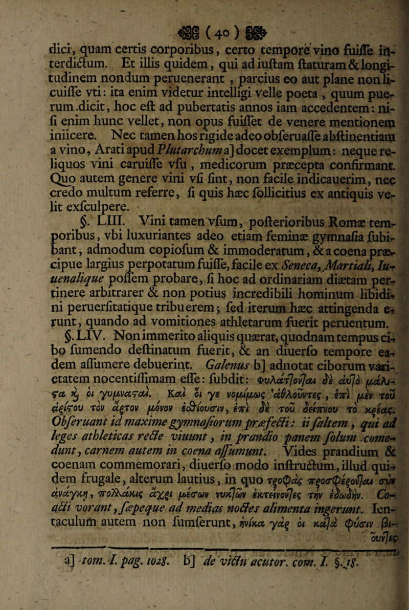 dici, quam certis corporibus, certo tempore vino fuifle terdidlum,. Et illis quidem, qui adiuftam flaturam & longi¬ tudinem nondum peruenerant , parcius eo aut plane nonli- cuille vti: ita enim videtur intelligi velle poeta , quum puer rum.dicit, hoc efl ad pubertatis annos iam accedentem: ni¬ li enim hunc vellet, non opus fuiflet de venere mentionem iniicere. Nec tamenhos rigide adeo obferuafle abftinentiam a vino, Arati apud a] docet exemplum: neque re¬ liquos vini caruifle vfu, medicorum praecepta confirmant. autem genere vini vfi fint, non facile indicauerim, nec credo multum referre, fi quis haec foUicitius ex antiquis vel¬ lit exfculpere. §. LUI. Vini tamen vfum, poflerioribus Romae temr poribus, vbi luxuriantes adeo etiam feminae gymnafia fubir bant, admodum copiofiim & immoderatum, &acoenapraBr cipue largius perpotatum fuiffe, facile ex Seneca, Martia/iy Iur> uenalique pollem probare, fi hoc ad ordinariam diaetam perr tinere arbitrarer & non potius incredibili hominum libidh ni peruerlitatique tribuerem; fed iterum haec attingenda e, runt, quando ad vomitiones athletarum fuerit peruentum. §. Ll V. Non irnmerito aliquis quaerat, quodnam tempus cu bo fumpido deflinatum fuerit, & an diuerfo tempore ea^ dem afliimere debuerint. Galenus adnotat ciborum vari¬ etatem npeentiffimam efle: fubdit: h ^ ci yvfj^vcc^Tcu, YLoa ot ys vofjuifjbodg ^u&kovvrsg , kw) fjLev (i^i7ov rov ct^rov fiovov sS‘(ov(riVy k%) tov SeiTTvov ro. Ohferuant id maxime gymnajiorum prjefeHi: ii faltem, qui ai leges ttthletkas re&e viuunt, in prandio panem ^folum xome-^ dunt, carnem autem in coena ajfumunt. Vides prandium & coenam commemorari, diuerfo modo inftruftum,illud qui^ dem frugale, alterum lautius, in quo ^o(!^dg rov dvdyKi^y TToT^dKtg fAeroav vvKjciv karmo^eg rtjv eoco^ijv. Co^ a&i vorant, fspeque ad medias m&es alimenta ingerunt, len- taculum autem non fumferunt, hdiia, yd^ ot Kctjd (^vrty 'ovvjsgi ^ tom. L pag, lozS- h^ de vif(uacutor,com, L^, Js,