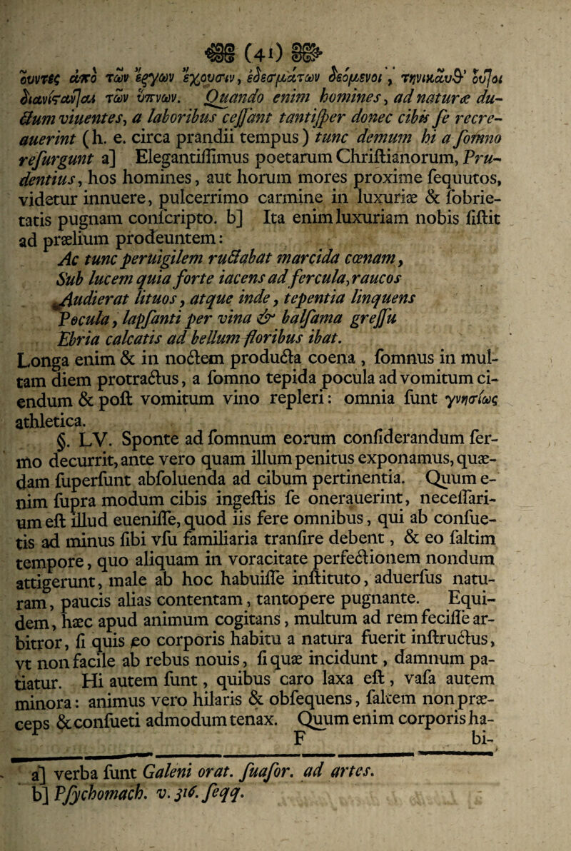 ovvTH e^ym *e%ov(riv, eSscTfjbdrMV ^sofjbsvot, ov](yi ^tctvkot,vJaA t2v vttvmv. Quando enim homines, ad natune du-- 3um viuentes^ a laboribus cejfant tantijper donec cibis Je recre- auerint (h. e. circa prandii tempus) tunc demum hi a foin720 refurgunt a] Elegantiffimus poetarum Chriftianorum, Pr«- dentius^ hos homines, aut horum mores proximefequutos, videtur innuere, pulcerrimo carmine in luxuriae & fobrie- tatis pugnam confcripto. b] Ita enim luxuriam nobis fiftit ad praelium prodeuntem: Ac tunc peruigilem ruSabat marcida ccenam . Sub lucem quia forte iacens ad fercula, raucos ^udierat lituos ^ atque inde y tepentia linquens Pocula, lapfantiper vina & balfama grejfu Ebria calcatis ad bellum foribus ibat. Longa enim & in nodlem producfta coena , fomnus in mul¬ tam diem protra61:us, a fomno tepida pocula ad vomitum ci¬ endum & poft vomitum vino repleri: omnia funt yvwlo^q athletica. §. LV. Sponte ad fomnum eorum confiderandum fer- mo decurrit, ante vero quam illum penitus exponamus, quae¬ dam fuperfunt abfoluenda ad cibum pertinentia. Quume- nim fupra modum cibis ingeftis fe onerauerint, necelTari- umeft illud euenilTe, quod iis fere omnibus, qui ab confue- tis ad minus fibi vfu familiaria tranfire debent, & eo faltim tempore, quo aliquam in voracitate perfedionem nondum attigerunt, male ab hoc habuilTe inftituto, aduerfus natu¬ ram , paucis alias contentam, tantopere pugnante. Equi¬ dem, h^c apud animum cogitans, multum ad rem feciffe ar¬ bitror, fi quis /eo corporis habitu a natura fuerit inftrudus, vt non facile ab rebus nouis, fi quae incidunt, damnum pa¬ tiatur. Hi autem funt, quibus caro laxa eft, vafa autem minora: animus vero hilaris & obfequens, fakem non prae¬ ceps & confiieti admodum tenax. C^um enim corporis ha- F bi- a] verba funt Galeni orat, fuafor. ad artes. h\Pfychomach. v.^i^.feqq.