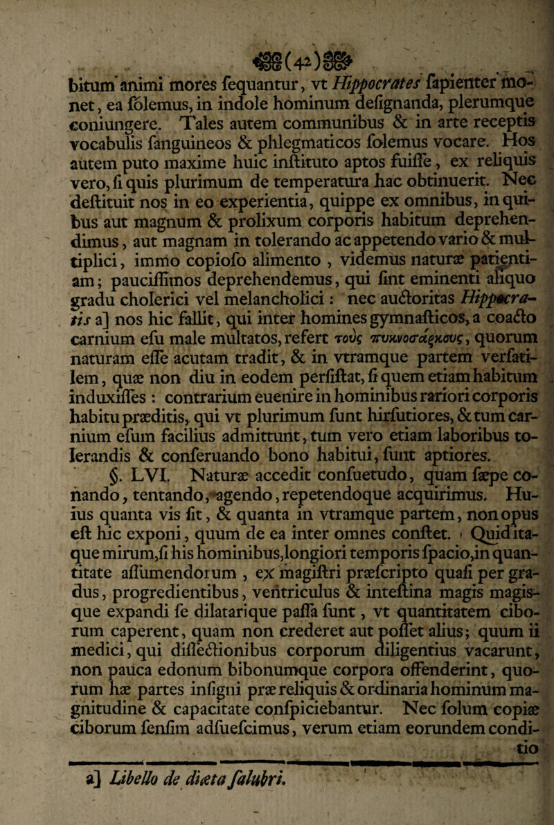 bitum animi mores fequantur, vt tiippocrates fapienter mo¬ net , ea iolemus, in indole hominum defignaiida, plerumque coiiiungere. Tales autem communibus & in arte receptis vocabulis fanguineos & phlegmaticos folemus vocare. Hos autem puto maxime huic inftituto aptos fuifle, ex reliquis vero,fiqnis plurimum de temperatura hac obtinuerit Nec ‘deftituit nos in eo experientia, quippe ex omnibus, in qui¬ bus aut magnum & prolixum corporis habitum deprehen¬ dimus , aut magnam in tolerando ac appetendo vario & mul¬ tiplici , immo copiofo alimento , videmus naturae pamnti- am; pauciflimos deprehendemus, qui fint eminenti ahquo gradu cholerici vel melancholici: nec aucftoritas Hippm:ra'- tis a] nos hic fallit, qui intet hominesgymnafticos,a coado carnium elii male multatos, refert 'covq TrvKvocd^jiovg y quorum naturam efle acutam tradit, & in vtramque partem verfati- lem, quae non diu in eodem perfiftat, fi quem etiam habitum induxilles : contrarium euenire in hominibus rariori corporis habitu praeditis, qui vt plurimum funt hirfutiores, fictum car¬ nium efum facilius admittunt, tum vero etiam laboribus to¬ lerandis fic conferuando bono habitui, fuiit aptiores. §. LVI. Naturae accedit confuetudo, quam faepe co¬ nando , tentando, agendo, repetendoque acquirimus. Hu¬ ius quanta vis fit, fic quanta in vtramque partem, non opus eft hic exponi, quum de ea inter omnes conflet. > Quid ita¬ que mirum,fi his hominibus,longiori temporis fpacio,in quan¬ titate aflumendorum , ex magiftri praefcripto quafi per gra¬ dus , progredientibus, ventriculus fic inteftina magis magis¬ que expandi fe dilatarique pafla funt, vt quantitatem cibo¬ rum caperent, quam non crederet aut poffet alius; quum ii medici, qui difleftionibus corporum diligentius vacarunt, non pauca edonum bibonumque corpora offenderint, quo¬ rum hae partes infigni prae reliquis fic ordinaria hominum ma¬ gnitudine fic capacitate confpiciebantur. Nec folum copiae ciborum fenfim adfuefcimus, verum etiam eorundem condi¬ tio a} Libello de diaeta falubri*