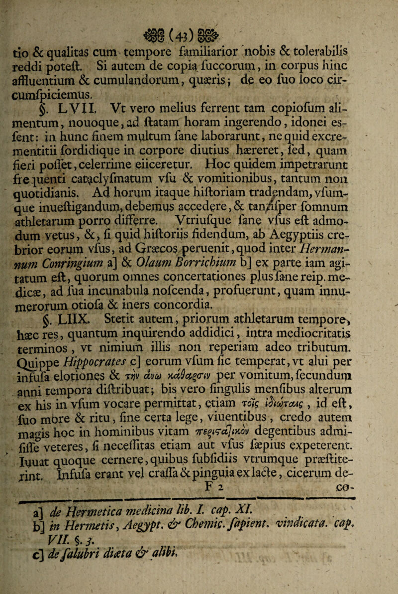 tlo & qualitas cum tempore familiarior nobis & tolerabilis reddi poteft. Si autem de copia fuccorum, in corpus hinc affluentium & cumulandorum, qus^ris j de eo fuo loco cir- cumfpiciemus. §. LVIL Vt vero melius ferrent tam copiofum ali^ mentum, nouoque, ad ftatam horam ingerendo, idonei es- fent: in hunc finem multum fane laborarunt, ne quid excre- mentitii fordidique in corpore diutius haereret, fed, quam fieri pollet, celerrime eiiceretur. Hoc quidem impetrarunt frequenti cataclyfmatum vfu & vomitionibus, tantum non quotidianis. Ad horum itaque hiftoriam tradendam, yfum- que inueftigandum,debemus accedere,& tan^fper fomnuin athletarum porro differre. Vtriufque fane vfus eft admo¬ dum vetus, &, fi quid hiftoriis fidendum, ab Aegyptiis cre¬ brior eorum vfus, ad Graecos peruenit, quod inter Her?nan- num Conringi^^^ & Olaum Borrkhium b] ex parte iam agi¬ tatum eft, quorum omnes concertationes pjusfane reip. me¬ dicae, ad fua incunabula nofcenda, profuerunt, quam innu- nierorum otiofa & iners concordia, LUX. Stetit autem, priorum athletarum tempore^ haec res, quantum inquirendo addidici, intra mediocritatis terminos , vt nimium illis non reperiam adeo tributum. Quippe Hippocrates c] eorum vfum fic temperat, vt alui per infufa elotiones & Wv «i/oj mSc^^cnv per vomitum, fecundum anni tempora diftribuat; bis vero lingulis menlibus alterum ex his in vfum vocare permittat, etiam rolg , id eft, fuo mbre & ritu, fine certa lege, viuentibus , credo autem magis hoc in hominibus vitam Tre^i^aJiyJv degentibus admi- fiffe veteres, fi neceffitas etiam aut vfus fepius expeterent, luuat quoque cernere, quibus fublidiis vtrumque pra^ftite- rint, Infufa erant yel cr affa & pinguia ex lacfte, cicerum de- F 2 GO- a] de H^rmetica medicina lih. L cap. XL b] in Hermetis, Aegypt, & Chetnk, fapient. vindicata, cap, VIL §.i. c] defalubri didcta & alibi.