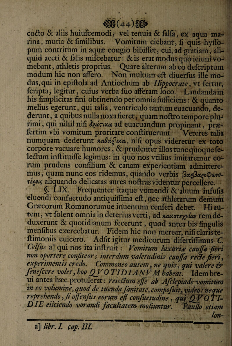 '^(44)§^ cofto & aliis huiufcemodi,- vel tenuia & lalfa’, ex aqua ma¬ rina , muria & fimilibus. Vomitum ciebant, fi quis hyflb- pum contritum in aqnx congio bibiflet, cui, ad gratiam , ali¬ quid aceti & falis mifcebatur: &is erat modus quo ieiuni vo¬ mebant , athletis proprius. Quare alterum ab eo defcriptum modum hic non affero. Non multum eft diuerfus ille mo¬ dus, qui in epiftola ad Antiochum ab Hippocrate, vt fertur, fcripta, legitur, cuius verba fuo afferam loco. Laudanda in his fimplicitas fini obtinendo per omnia fufficiens: & quanto melius egerunt, qui talia, ventriculo tantum euacuando, de¬ derunt, a quibus nulla noxa fieret, quam noftro tempore plu-^ rimi, qui nihil nili ad euacuandum propinant, prae- fertim vbi vomitum proritare conftituerunt. Veteres talia numquam dederunt TtaSd^iKct, n:fi opus videretur ex toto corpore vacuare humores, & prudenter illos tunc quoque fe^ le(3um inftituiffe kgimus: in quo nos vtilius imitaremur eo¬ rum prudens confilium & canam experientiam admittere¬ mus, quam nunc eos ridemus, quando verbis rs^oig aliquando delicatas aures noftras videntur percellere. §. LIX. Frequenter itaque vomendi & amum infufis eluendi confuetudo antiquiflima eft, ijec athletarum demum Graecorum Romanorumue inuentum cenferi debet. Hi au¬ tem , vt folent omnia in deterius verti, ad KctKorexvic&v rem de¬ duxerunt & quotidianum fecerunt, quod antea bis lingulis menfibus exercebatur. Fidem hic non merear, nifi claris te- ftimoniis euicero. Adfit igitur medicorum difertiflimus Q Celfus a] qui nos ita inftruit: Vomitum luxuria caujfa fieri non oportere confit e on interdum valetudinis caufia re&e fieri y experimentis credo. Commoneo autemy ne (juis^ qui valeret fenefeere volet, hoc QVO TID IA NVM habeat. Idem bre- ui antea haec protulerat: reieUum ejfe ab AJclepiade~vomitum in eo volumine^ quod de tuenda fianitate^ compojuity video: neque reprehendo ,fi offenfus eorum eft confuetudine, qui QVO TI- ^ DIE eiiciendo vorandi facultatem moliuntur, fauUo etiam Ion- _... _ « » a] lihr. I. cafi. IJL , ^ I