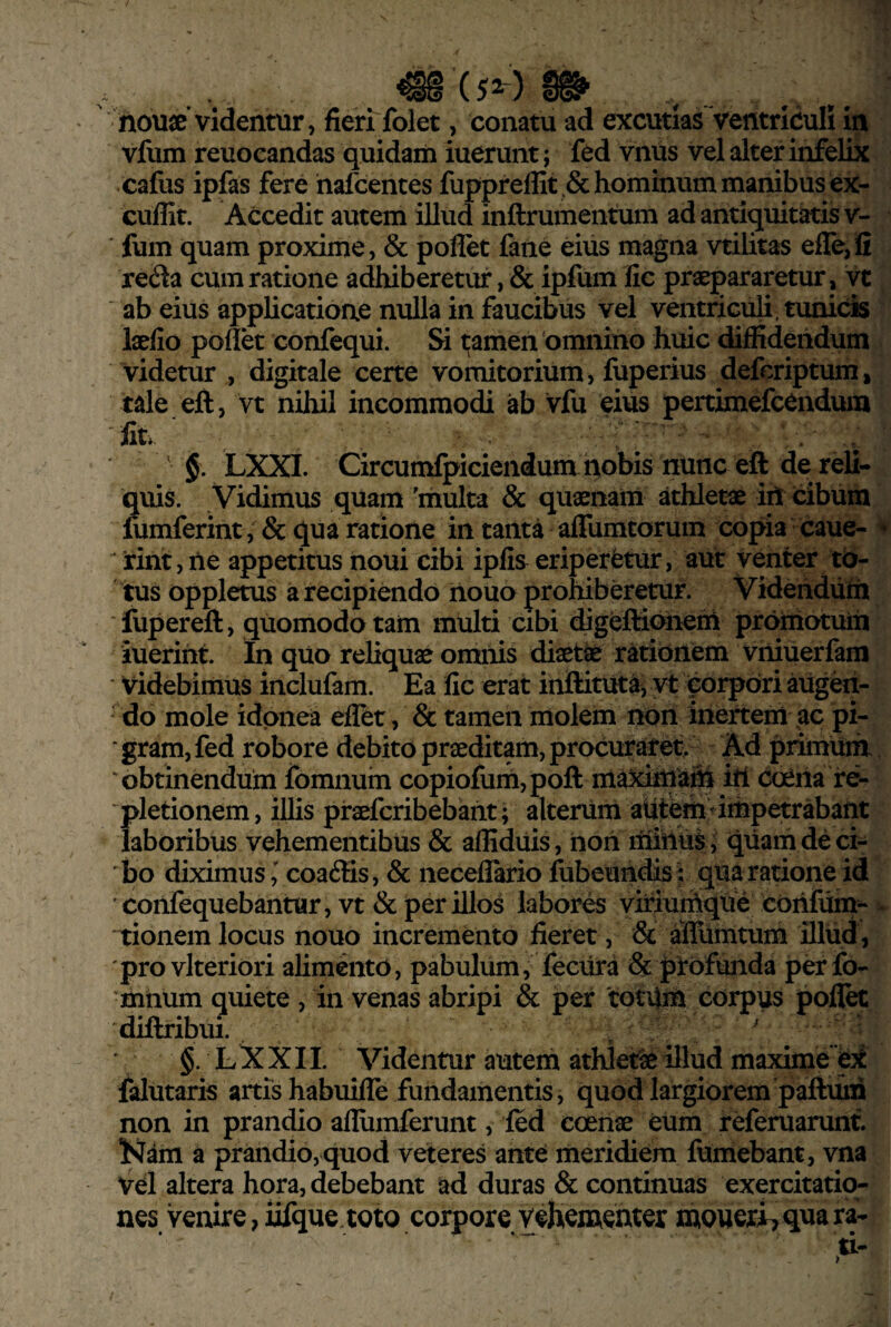 ' nou«’videntur, fierffolet, conatu ad excutias ventriculi in vfum reuocandas quidam iuerunt; fed vniis vel alter infelix cafus ipfas fere hafcentes fuppreffit Sc hominum manibus ex- cuffit. Accedit autem illud inftrumentum ad antiquitatis v- fum quam proxime, & pollet fane eius magna vtilitas effe,!! reila cum ratione adhiberetur, & ipfum lic praepararetur, vt ab eius applicatione nulla in faucibus vel ventriculi, tunicis laelio pollk confequi. Si tamen 'omnino huic diffidendum videtur , digitale certe vomitorium, fuperius defcriptum, tale eft, vt nihil incommodi ab vfu eius pertimefcendum 'fiti- . ■ ; ' LXXI. Circumfpiciendum nobis nunc eft de reli¬ quis. Vidimus quam 'multa & quaenam athletae iil cibum fumferint, & qua ratione in tanta affuratorum copia caue- ^ 'rint, ne appetitus noui cibi iplis eriperetur, aut venter to¬ tus oppletus a recipiendo nouo prohiberetur. Videndum ■fupereft, quomodo tam multi cibi digeftioiiem prqrnotuiii iuerint. In quo reUquae omnis diaeta ratibnem vniuerfam videbimus inclufam. Ea fic erat inftituta, vt torpori aiigeri- - do mole idonea effet, & tamen molem non inertem ac pi- ‘ gram, fed robore debito praeditam, procuraret. Ad primum ‘obtinendum fomnum copiofum,poft maxiinam itl coena re¬ pletionem, illis praefcribebant; alterum auterii-impetrabant laboribus vehementibus & affidiiis, iion minus , quam de ci¬ bo diximus,' coa6fis, & neceflario fubeundis^ quarationeid 'confequebantur, vt & per illos labores yiriurhque confum=- ‘tionem locus nouo incremento fieret, & affiimtum illud, pro vlteriori alimento, pabulum, fecura & profunda perfo- 'mtium quiete , in venas abripi & per 'totqm corpus pofTet ‘diftribui. ' ; §. LXXII. Videntur autem athletfaeillud maximeM falutaris artis habuifle fundamentis, quod largiorem paftuiri non in prandio allumferunt, fed coenae eum referuarunt. Kam a prandio, quod veteres ante meridiem fumebant, vna vel altera hora, debebant ad duras & continuas exercitatio¬ nes venire, lifque.tQto corpore vehementer mowxh