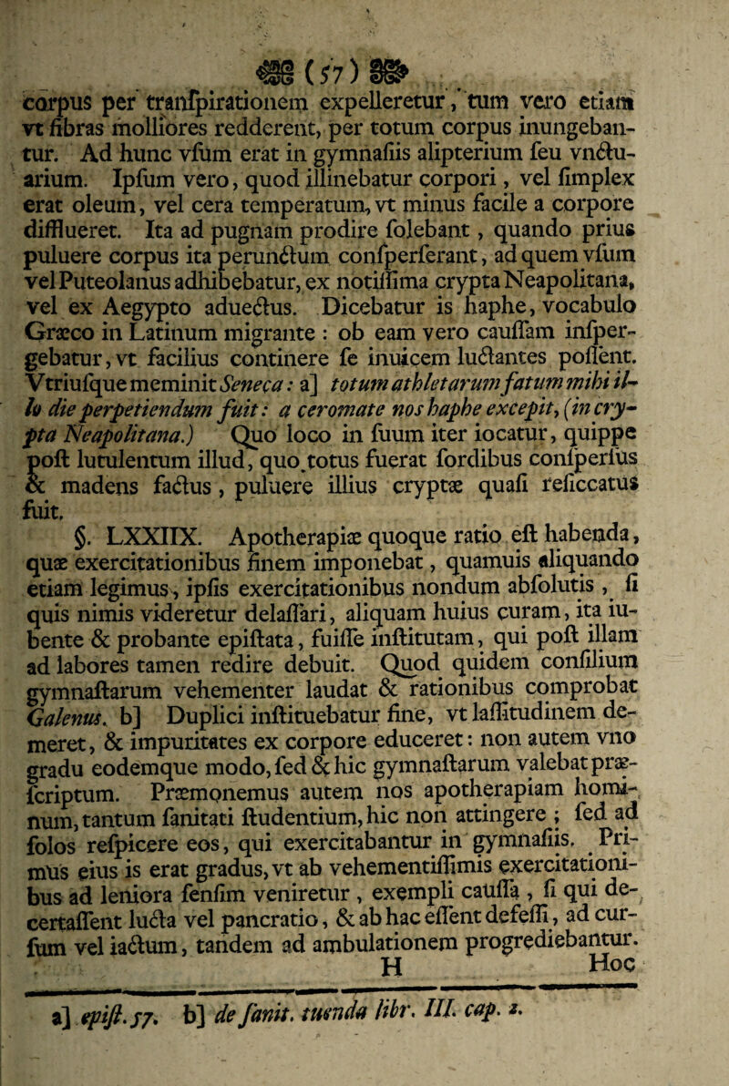 corpus per traiifpiratioiiem expelleretur, tum vero etiam vt fibras molliores redderent, per totum corpus inungeban¬ tur. Ad hunc vfiim erat in gymnafiis alipterium feu vikSu- arium. Ipfum vero, quod illinebatur corpori, vel fimplex erat oleum, vel cera temperatum, vt minus facile a corpore difflueret. Ita ad pugnam prodire folebant, quando prius puluere corpus ita perunftum confperferant, adquemyfum velPuteoIanus adhibebatur, ex notilfima crypta Neapolitana, vel ex Aegypto adue(3us. Dicebatur is haphe, vocabulo Graeco in Latinum migrante : ob eam vero cauffam infper- gebatur,vt facilius continere fe inuicem ludantes pollent. Vtriulque meminit Seneca: a] totum athletarum fatum mihi il^ h die perpetiendu?n fuit: a ceromate nos haphe excepit^ {incry^ pta Neapolitana.) Quo loco in fiium iter iocatur, quippe poft lutulentum illud, quo,totus fuerat fordibus conlperfus & madens fa^lus, puluere illius cryptae quali reliccatuS fuit. §. LXXIIX. Apotherapiae quoque ratio eft habenda, quae exercitationibus finem imponebat, quamuis «liquando etiam legimus^, ipfis exercitationibus nondum abfolutis , li quis nimis videretur delalTari, aliquam huius curam, ita iu- bente & probante epiftata, fuilTe inftitutam, qui poft illam ad labores tamen redire debuit. Qjaod quidem conlilium gymnaftarum vehementer laudat & rationibus comprobat Galenus, b] Duplici inftituebatur fine, vt laffitudinem de¬ meret, & impuritates ex corpore educeret: non autem viio gradu eodemque modo, fedSc hic gymnaftarum valebat pras- fcriptum. Proempnemus autem nos apotherapiam homi¬ num, tantum fanitati ftudentium, hic non attingere ; fed ad folos refpicere eos, qui exercitabantur in gymnafiis. Pri¬ mus eius is erat gradus, vt ab vehementilfimis exercitationi¬ bus ad leniora fenfim veniretur , exempli cauffa , fi qui de- certalTent lu^la vel pancratio, & ab hac elTent defelfi, ad cur- fum vel iadum, tandem ad ambulationem progrediebanmr. H Hoc