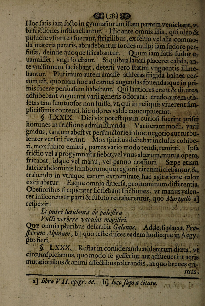 Hqc fatis iam fa(5to in gymnafibrum illam partem veniebant^ w bi friftioiies irxftituebantur. Hic ante omnia illis, qui oleo & puluere yii antea fuerant, ftrigilibus, ex ferro vel alia commoT da materia paratis, abradebantur fordes multo iam fudoreper- fiife, deinde quoque fricabantur. Quum iam datis fudor e- uanuiffet, vngi fqlebant. Si quibus laifari placeret calida, an-r tevncbonem faciebant, detcrli vero ftatim vnguentis illine¬ bantur. Plurirrium autem amafle athletas frigida balnea cer¬ tum eft, quoniam hoc ad carnes augendas fouendasque in pri¬ mis facere perfuafum habebant. Qm lautiores erant & diuites^ adhibebant vnguenta varii generis odorata: credo autem ath¬ letas tam fomtuofos non fuilTe, vt, qui in reliquis viuerent fin^- plicillimis contenti, hic odores valde concupiuerint. LXXIX. Dici vix poteft quam curiofi fuerint prifci homines in friilione adminiftranda. Varii erant modi, varii gradus, tantum abeft vt perfundoriejnhoc negotio aut turbu¬ lenter V erfati fuerint. Mox Ipiritus debebat inclufus cohibe¬ ri, mox fuhito emitti, partes vario modo tendi, remitti. Ipfa fricftio vel a progymnafta fiebat,vel vnus alterum,mutua opera, fricabat , idque vel manu, vel panno crafliori. Saepe etiam fafciae abdominis lumborumque regioni circumiiciebantur,&, trahendo in vtraque carum extremitate, hac agitatione calor excitabatur, taque omnia diuerfa, pro hominum differentia, Obefioribus frequenter flc fiebant fri<ftiones, vt manus valen¬ ter iniicerentur parti &fubito.retrahereatur, quo al refpexit: Et putri lutulenta de pal<efira Vn&i verbere vapulat magijiri, Qux omnia pluribus defcribit Galenus, Adde, fi placet, ^eriM Alpinum, b] qiio tefte difces eadem hodieque in Aegyr §• Rcft^tin confideranda athletarum diaeta , vt circumlpiciainus, quo modo le geilerint aut adfiieuerint aeris mutationibus & animi affectibus tolerandis, in quo breues eri- . ' . _ . mus, libr& VJL epigr, \>\ loco fupra citatQ.
