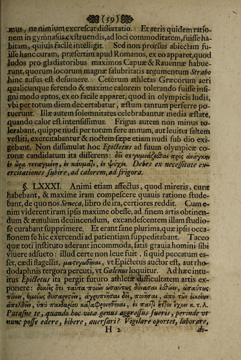mxs9) -jniis / ne nimium excrefcatdiilkrati^ Et aeris quidem ratio¬ nem in gymnafiis^xftruendis^ad loci commoditatem,fuiffe ha¬ bitam, quiuis facile ihteUigit. Sedhon-proffus abiecilam fu- ifle hanc curam, praefertim apud Romanos, ex eo apparet,quod iudos pro gladiatoribus maximos Capuae & Rauennae habue- junt, quorum locorum magnae faiubritatis argumentum Strabo Jiinc aufus eft defumere. Ceterum athletas Graecorum aeri jqualicunque ferendo & maxime calorem tolerando fuifle infi- gni modo aptos, ex eo facile apparet, quod in olympicis ludis, vbi per totum diem decertabatur, aeftum tantum perferre po¬ tuerunt. Illae autem folemnitates celebrabantur media aeftate, quando calor eft intenfiffimus. Frigus autem non minus to¬ lerabant, quippe nudi per totum fere annum, aut leuiter faltem yeftiti, exercitabantur &noftem faepe etiam nudi fub dio exi¬ gebant. Non diffimulat hoc Epi&ems ad fuum olympicae co¬ ronae candidatum ka diflerens: (rsyvfjLvd^sS-oA dvdyKrjv h rsruyfiBvii i sv Kctvfiaji, iv Debes ex necejjitate ex^ ercitationes fuhir e ^ ad calorem^ ad frigora. §. LXXXI. Animi etiam affedus, quod mireris, curae habebant, & maxime iram compefcere quauis ratione ftude- bant, de quo nos Seneca, libro de ira, certiores reddit. Cum e- nim viderent iram ipfis maxime obeffe, ad finem artis obtinen¬ dum & aemulum deuincendum, excandefcentem illam ftudio- fe curabant fupprimere. Et erant fane plurim aquae ipfis occa- Bonem fchic exercendi ad patientiam fuppeditabant. Taceo quae toti inftituto aderant incommoda, fatis grauia homini fibi viuere adfueto: illud certe non leue fuit, fi quid peccatum es- fet, caedi flagellis, fiariyoiSrivcu, vtEpi(fl:etus au61:oreft, autrho- dodaphnis tergora percuti, vt Galepus loquitur. Ad haec intu¬ itus EpiSietus ita pergit futuro athlefe ijiflicultatem artis ex¬ ponere: dxruvrckig ec&hv, dcravTofg mvfiv, bfjhoiodg S'v(r<z^s<r^¥; dy^vTrvjjtrcu 7royij(raA , «TrJ oiKSioov d^TTsXd^v, vwo 7rcctS'cc^iov KccJaCp^ovrjSl^vayi, iv ‘TTotvIl rirjQv K. r. A. Vutajne te y ,quando-hoc viue genus aggrejfks fueris y perinde vt nunc pojje edere y bibere y auerfaril Vigilare oportet y laborare y H z-