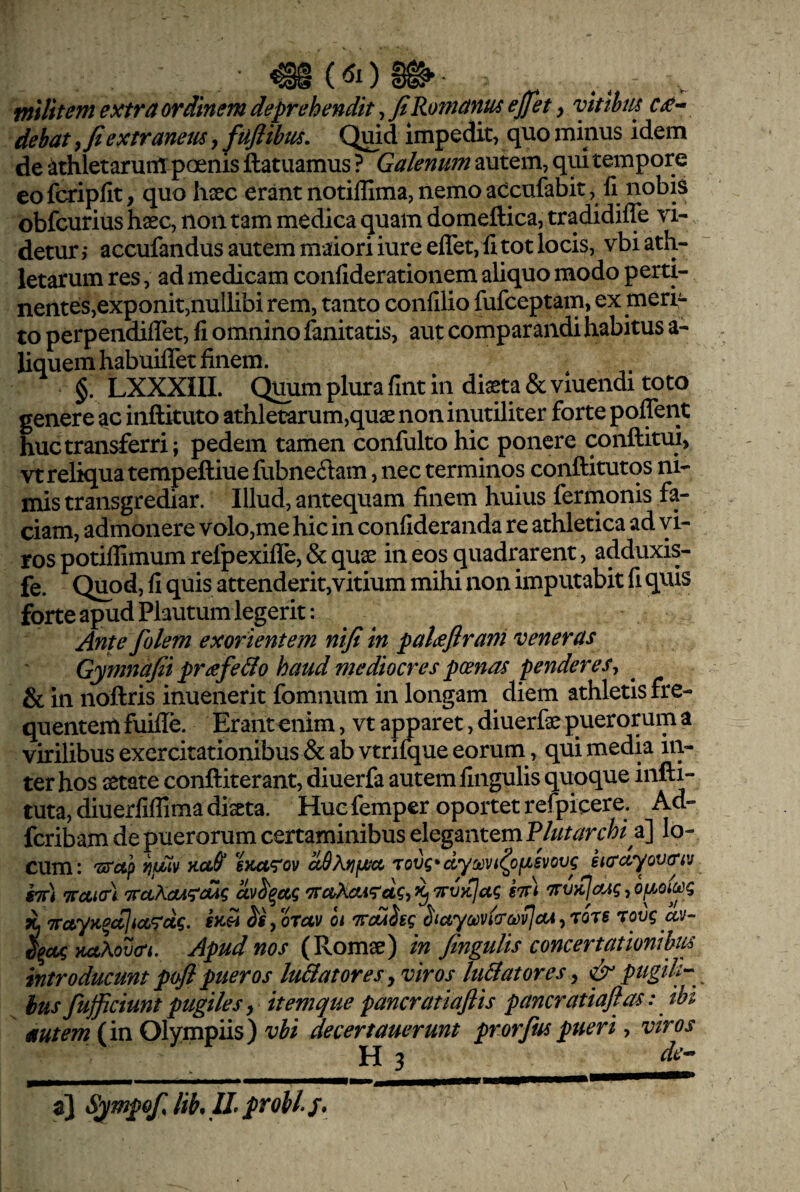 militem extra ordinem deprehendit, fi Romanus ejfiet, vitthiu cin¬ debat f fi extraneus, fuflibus. Quid impedit, quo minus idem de ‘ithletarutil poenis ftatuamus ? Galenum autem, qui tempore co fcripfit, quo hsec erant notiffima, nemo aCcufabit, 11 nobis obfcurius hsec, non tam medica quam domeftica, tradidilTe vi¬ detur > accufandus autem maiori iure elTet, li tot locis, vbi ath¬ letarum res, ad medicam conliderationem aliquo modo perti- nentes,exponit,nullibi rem, tanto conlilio fufceptam, ex meri¬ to perpendiflet, li omnino fanitatis, aut comparandi habitus a- liquem habuilTet finem. §. LXXXIII. Qjmm plura llnt in diseta&viuendi toto genere ac inftituto athletarum,quse non inutiliter forte polTent huc transferri; pedem tamen confulto hic ponere conftitui, vtrelkjuatempeftiuefubnedam, nec terminos conftitutqs ni¬ mis transgrediar. Illud, antequam finem huius fermonis fa¬ ciam, admonere volo,me hic in conlideranda re athletica ad vi¬ ros potilfimum refpexilTe, & quse in eos quadrarent, adduxis- fe. Quod, fi quis attenderit,vitium mihi non imputabit fi quis forte apud Plautum legerit: Ante folem exorientem nifi in palieflrani veneras Gymnafii pr^fe&o haud mediocres pcenas penderes^ ^ & in noftris inuenerit fomnum in longam diem athletis fre¬ quentem fuilTe. Erant enim, vt apparet, diuerfse puerorum a virilibus exercitationibus & ab vtnlque eorum, qui media in¬ ter hos setate conftiterant, diuerfa autem lingulis quoque infti- tuta, diuerliflima diseta. Huc femper oportet refpicere. Ad- fcribam de puerorum certaminibus elegantem Plutarchi di] lo¬ cum: 'ss‘otp ijtMV sKa^^ov ciSAtJiMci rov^* ayct}Vi^ofMSvovg stt) TTccicrl TruAaA^dig av^^ccg *xaX(U^dgt wvKjag «ttI Trt/jcJcw?, ofjjotceg ^ TrayK^cclicc^cig. €)ch yOTav ot Trd^bgg ^layoovicrooyjcu^rors rovg av- ^^ccg KaXov<rt. Apud nos (Romse) in fingulis concertationibuf introducunt pofi pueros lu&atores^ viros luBatores ^ ^ pugili'- ius fufficiunt pugiles y itemque pancratiaflis pancratiaflas: ibi autem (in Olympiis) vbi decertauerunt prorfiupueri, viros H 3 de-^ a} Sympofjik IL probi j.