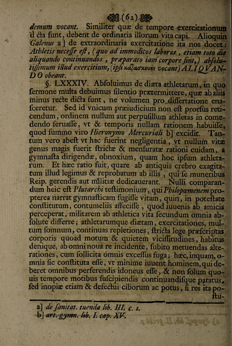 demum meant. Similiter quae de tempore exercitationum ”d 6ta funt, debent de ordinaria illorum vita capi. Alioquin Galenus a] de extraordinaria exercitatione ita nos docet: Athletis neceJTe efty {quo ad immodicos labores, etiam toto die aliquando continuandos , praparato iam corpore Jinty) abfolu^ tijjimum iUud exercitiu7ny(ip/i}ic[la.(rKsv^v vocant) ALIQVAN’^ D 0 obeatit. * §. LXXXIV. Abfoluimus de diaeta athletarum, in quo fermone multa debuimus lilentio praetermittere, quae ah aliis minus refte diiSa funt, ne volumen pro_diflertatione ena- fceretur. Sed id vnicum praeiudicium non eft prorfus reti¬ cendum , ordinem nullum aut perpulllluin athletas in come¬ dendo feruafle, A^t & temporis nullam rationem habuilfe, quod fummo viro Hieronymo Mercuriali b] excidit. Tan¬ tum vero abeft vt hac fuerint negligentia , vt nullum vitae genus magis fuerit ftriihe & menfuratae rationi cuidam, a gymnafta dirigendae, obnoxium, quam hoc ipfum athleta¬ rum. Et haec ratio fuit, quare ab antiquis crebro exagita¬ tum illud legimus & reprobatum ab illis , qui fe muneribus Reip. gerendis aut militiae dedicauerant. Nulli comparan¬ dum heic eft Plutarchi teftimoniumV c^Phihfcemenemmo- pterea narrat gymnafticam fugille vitam, quin, in poteftate conftitutum, contumeliis affecilfe , quodiuuenis ab amicis perceperat, militarem ab athletica vita fecundum omnia ab- folute differre; athletarumque diaetam, exercitationes, mul¬ tum fomnum, continuas repletiones, ftrida lege praelbriptas corporis quoad motum & quietem vicilTitudines, habitus denique, abomninoua fe incidente, fubito metuendas alte- rationes, cum follicita omnis excellus fuga; haec, inquam, o- mnia fic conftituta efle, vt minime iuuent hominem, qui de¬ beret omnibus perferendis idoneus elfe, & non folum quo- uis tempore motibus fufeipiendis continuandiCiue paratus, fed inopiae etiam & defedlui ciborum ac potus, fi res ita po- ^_ ftu- a] de fanitat. tuenda lib. Ul. c. z. b] art . gymn. lib. L cag. XF.
