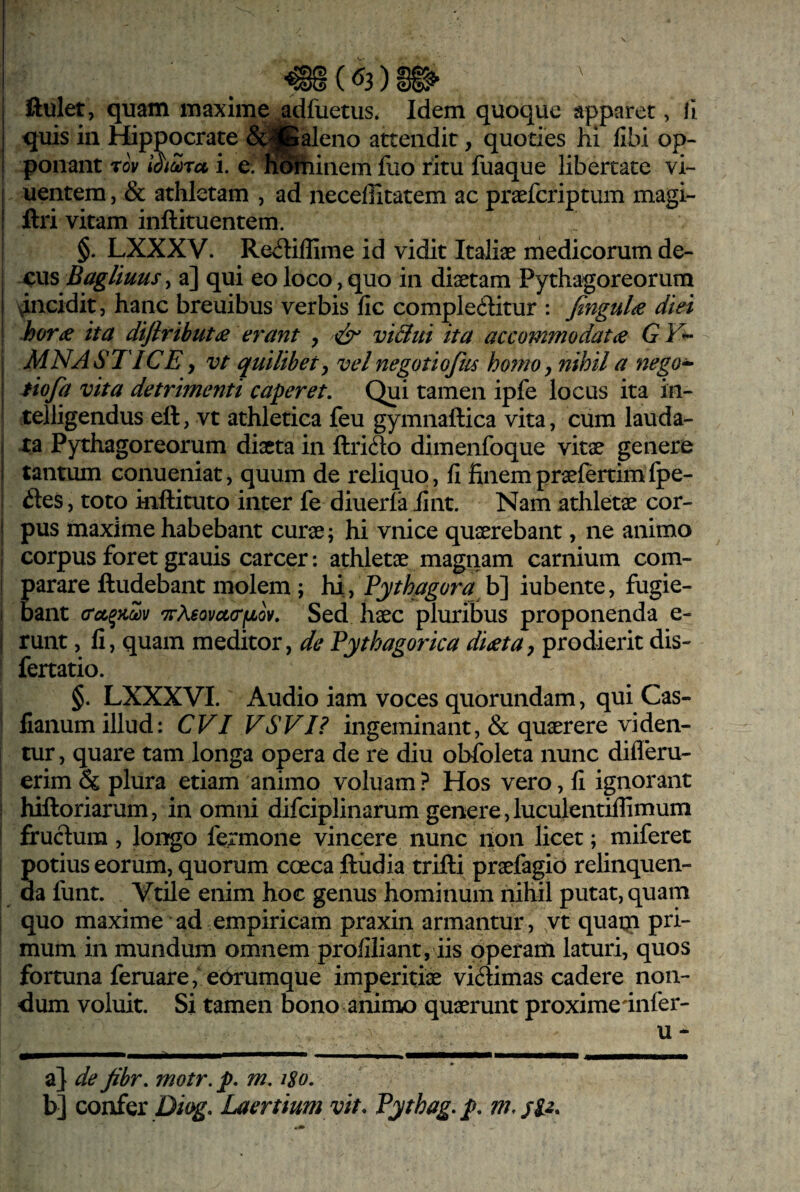 quis in Hippocrate 6^i|fcaleno attendit, quoties hi fibi op¬ ponant rov l^ioora i. e. fiShinem fuo ritu fuaque libertate vi- j uentem, & athletam , ad neceffitatem ac praeferiptum magi- ! ftri vitam inftituentem. §. LXXXV. Reiliflime id vidit Italiae medicorum de- xus Bagliuusy a] qui eo loco, quo in diaetam Pythagoreorum I ^i^cidit, hanc breuibus verbis fic compleditur : Jingul^ diei : hor£ ita diflrihut(e erant , viBui ita accommodatae GY^ ; MNASTICEyVt quilibet, vel negotiofus homo, nihil a nego^ I tiofa vita detrimenti caperet. Qui tamen ipfe locus ita in- telligendus eft, vt athletica feu gymnaftica vita, cum lauda- i xa Pythagoreorum diaeta in ftrifto dimenfoque vitae genere 1 tantum conueniat, quum de reliquo, fi finempraefertimfpe- des, toto inftituto inter fe diuerla fint. Nam athletae cor- i pus maxime habebant curae; hi vnice quaerebant, ne animo corpus foret grauis carcer: athletae magnam carnium com- i parare ftudebant molem; hi, b] iubente, fugie- i bant 7s-?i6ovct(rfjLov. Sed haec pluribus proponenda e- I runt, fi, quam meditor, de Pythagorica dieta, prodierit dis- fertatio. §. LXXXVI. Audio iam voces quorundam, qui Cas- ! fianum illud; CVI VSVI? ingeminant, & quaerere viden¬ tur , quare tam longa opera de re diu obfoleta nunc difleru- erim & plura etiam animo voluam ? Hos vero, fi ignorant i hiftoriarum, in omni difciplinarum genere,luculentiflimum I frudum, longo fermone vincere nunc non licet; miferet 1 potius eorum, quorum coeca ftiidia trifti praefagio relinquen- ! da funt. Vtile enim hoc genus hominum nihil putat, quam quo maxime ad empiricam praxin armantur , vt quatp pri¬ mum in mundum omnem profiliant, iis operam laturi, quos fortuna feruare,'e6rumque imperitiae vidimas cadere non¬ dum voluit. Si tamen bono animo quaerunt proximednfer- u - a} de fihr. motr. p. m. i8o. b] confer Diog- Laertium vit. Pythag.p.