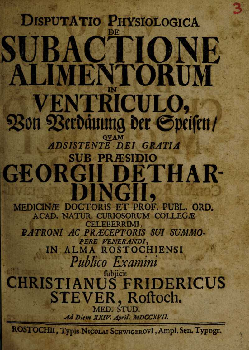 qvam ABSISTENTE E(E1 GRATIA (Wm .. jj SUB PRiESIDIO GEORGII DETHAR- DINGII, MEDICINffi DOCTORIS ET PROF. PUBL. ORD. ACAD. NATUR. CURIOSORUM COLLEGjE CELEBERRIMI, PATRONI AC PRAECEPTORIS SUI SUMMO- PERE FENERANDI, IN ALMA ROSTOCHIENSI Publico Exam ini - fubjicit CHRISTIANUS FRIDERICUS STEVER, Roftoch. MED. STUD. Ai Diem XXIV. April. MDCCXV1L ROSTOCHII, Typis .Nicolai SchwicerovI , Ampl. Sen. Typogr. %