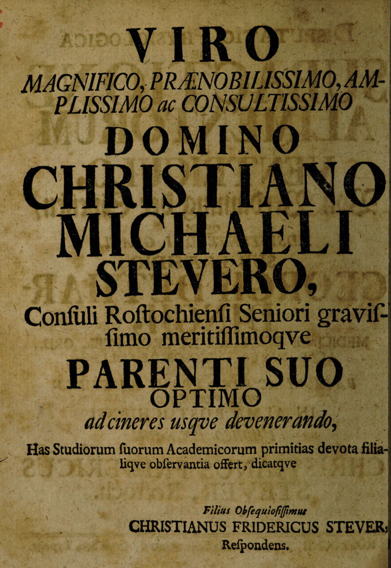 rJtf •C VIRO k MAGNIFICO, PRAENOBILISSIMO, AM¬ PLISSIMO ac CONSULTISSIMO ' DOMINO i rr\ iu T ConM Roftochienfi Seniori gravidi limo meritifllmoqve PARENTI SUO OPTIMO ad cineres usqve devenerando, Has Studiorum fuorum Academicorum primitias devota filia- Ikjve oblervantia offert , dicatqve Filius Obfequiop(fmui CHRISTIANUS FR1DERICUS STEVERj Refpondens.