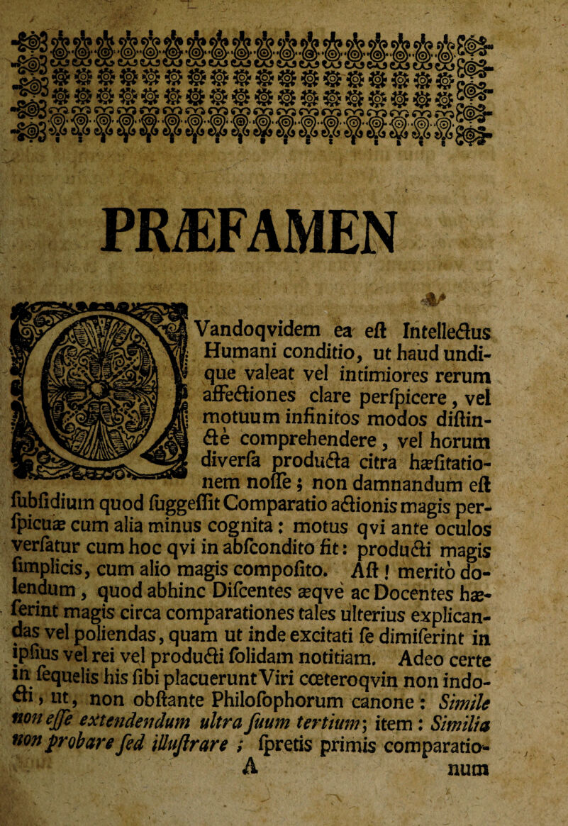 ^ ^ «gp w i» «USI? ® ^ ; 03. 03 Q? 03 03 03 93 05 ffi 93 05 50 05 ro cr? co 03 ro H<£ • # * I 1 i PREFAMEN Jfc/ Vandoqvidem ea eft Intelledus Humani conditio, ut haud undi¬ que valeat vel intimiores rerum affeftiones clare perfpicere, vel motuum infinitos modos diftin- <fte comprehendere, vel horum diverfa produ&a citra hafitatio- nem nolle; non damnandum eft fubfidium quod luggeflit Comparatio a&ionis magis per- Ipicute cum alia minus cognita: motus qvi ante oculos verfatur cum hoc qvi in abfcondito fit: produdi magis fimplicis, cum alio magis compofito. Aft! merito do- lendum, quod abhinc Difcentes asqve ac Docentes hx~ ferint magis circa comparationes tales tilterius explican¬ das vel poliendas, quam ut inde excitati fe dimiferint in ipfiUs vel rei vel produ&i folidam notitiam. Adeo certe in lequelis his fibi placuerunt Viri cceteroqvin non indo¬ cti» ut, non obftante Philolophorum canone : Simile noneffe extendendum ultra fuum tertium; item: Similia non probare fed illufirare ; Ipretis primis comparatio- A nura