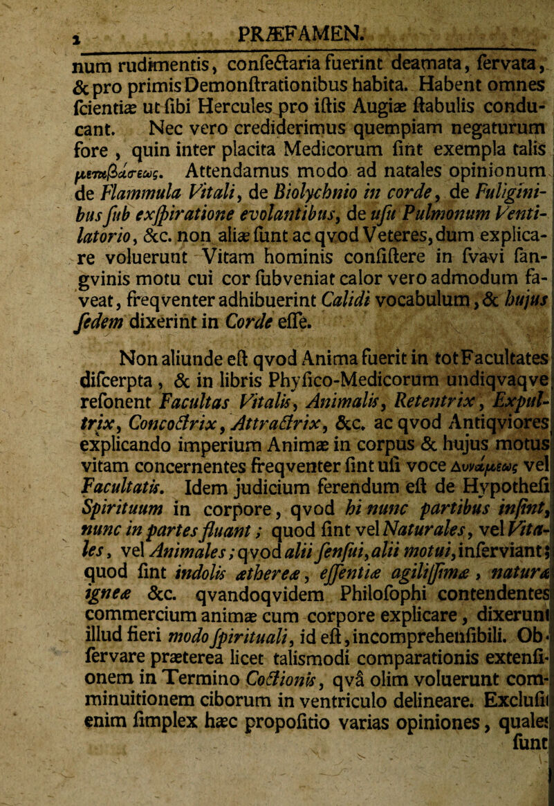 i - PRZEFAMEN. . — - -.--- -- ■■■■ .. num rudimentis, confedaria fuerint deamata, fervata, & pro primis Demonftrationibus habita. Habent omnes fidentias ut fibi Hercules pro iftis Augiae ftabulis condu¬ cant. Nec vero crediderimus quempiam negaturum fore , quin inter placita Medicorum fint exempla talis fjum$ct<reus. Attendamus modo ad natales opinionum.] de Flammula Vitali, de Biolychnio in corde, de Fuligini¬ bus fub exjpiratione evolantibus, de ufu Pulmonum Venti- latorio, Scc. non aliae fiunt ac qvod Veteres, dum explica¬ re voluerunt Vitam hominis confiftere in fivavi fan- gvinis motu cui cor fubveniat calor vero admodum fa¬ veat, freqventer adhibuerint Calidi vocabulum,& hujus fedem dixerint in Corde effe. Non aliunde eft qvod Anima fuerit in totFacultates difcerpta , & in libris Phyfico-Medicorum undiqvaqve, refonent Facultas Vitalis, Animalis, Retentrix, Expul¬ trix, Concotfrix, Attractrix, &c. ac qvod Antiqviores explicando imperium Animae in corpus & hujus motus vitam concernentes freqventer fint ufi voce avmpeu; vel Facultatis. Idem judicium ferendum eft de Hypothefi; Spirituum in corpore, qvod hi nunc partibus infint, nunc in partes fluant; quod fint vel Naturales, vel Vita¬ les, vel Animales; q vod alii fenfli, alii motui,inferviantii quod fint indolis atherea, effentu agiliflima , natur ignea &c. qvandoqvidem Philofophi contendentes commercium animae cum corpore explicare, dixerunt illud fieri modo Jpirituali, id eft, incomprehenfibili. Ob- fer vare praeterea licet talismodi comparationis extenfi- onem in Termino Co&ionis, qva olim voluerunt com- minuitionem ciborum in ventriculo delineare. Exclufiil enim fimplex haec propofitio varias opiniones, quales.