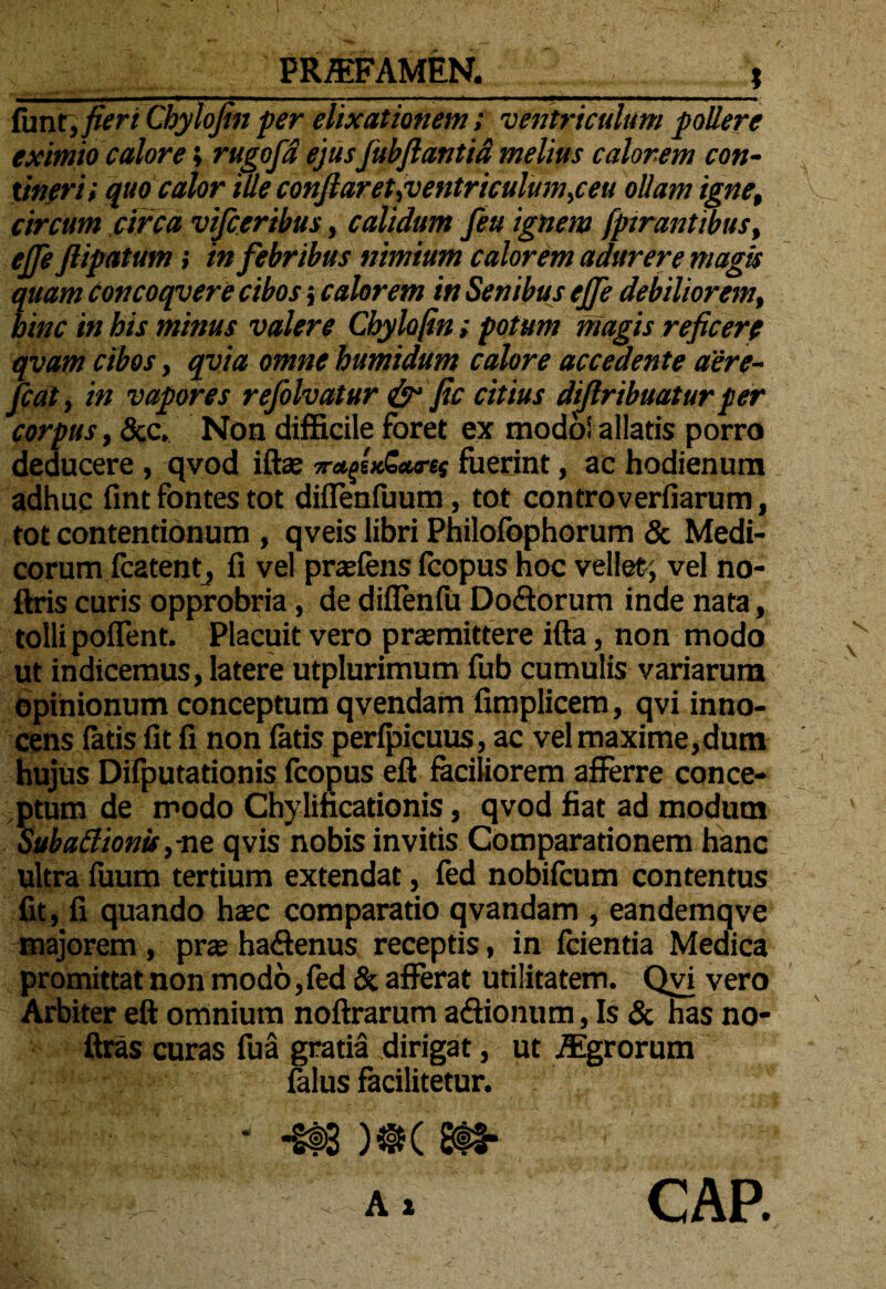 PRJEFAMEN. funt, fieri Cbylojin per elixationem; ventriculum pollere eximio calore; rugofd ejus fubftantid melius calorem con¬ tineri i quo calor tlle conflaret,ventriculum,ceu ollam igne, circum circa vifceribus, calidum feu ignem fptrantwus, efle ftipatum; in febribus nimium calorem adurere magis quam concoqvere cibos; calorem in Senibus ejfe debiliorem, bine in his minus valere Cbylofin; potum magis reficere qvam cibos, qvia omne humidum calore accedente aere- fcat, in vapores refolvatur & fle citius diflribuatur per corpus, &c. Non difficile foret ex modo! allatis porro deducere , qvod iftae vafl.fuerint, ac hodienum adhuc fint fontes tot diflenfuum, tot controverfiarum, tot contentionum , qveis libri Philofbphorum & Medi¬ corum fcatent, fi vel prcefens fcopus hoc vellet; vel no- ftris curis opprobria, de diflenfu Do&orum inde nata, tolli poflent. Placuit vero praemittere ifta, non modo ut indicemus, latere utplurimum fub cumulis variarum opinionum conceptum qvendam fimplicem, qvi inno¬ cens fatis fit fi non fatis perfpicuus, ac vel maxime,dum hujus Difputationis fcopus eft faciliorem afferre conce¬ ptum de modo Chylincationis, qvod fiat ad modum Subatfionis,-ne qvis nobis invitis Comparationem hanc ultra fuum tertium extendat, fed nobifeum contentus fit , fi quando haec comparatio qvandam , eandemqve majorem , prae hadlenus receptis, in fcientia Medica promittat non modo,fed & afferat utilitatem. Qvi vero Arbiter eft omnium noftrarum a&ionum, Is & has no- ftras curas fua gratia dirigat, ut Agrorum falus facilitetur. A a