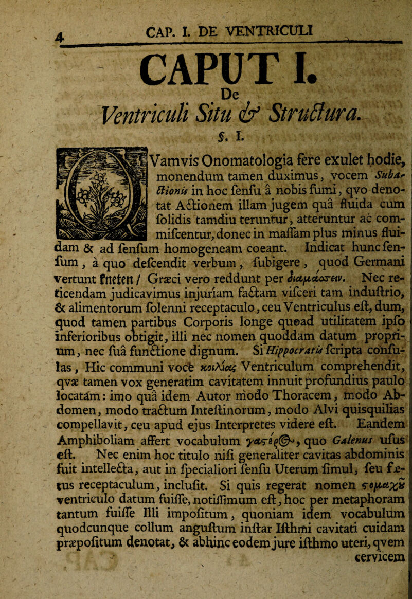 A CAPUT I. De Ventriculi Situ & StruBura. §. I. Vamvis Onomatologia fere exulet hodie, monendum tamen duximus, vocem Suba* Bionis in hoc fenfu a nobis fumi, qvo deno¬ tat A itionem illam jugem qua fluida cum folidis tamdiu teruntur, atteruntur ac com- mifcentur, donec in maffam plus minus flui- m homogeneam coeant. Indicat huncfen- fum, a quo defcendit verbum, fubigere , quod Germani vertunt fnetett / Graeci vero reddunt per hapacx-eiv. Nec re¬ ticendam judicavimus injuriam faitam vifceri tam induftrio, J 6c alimentorum folenni receptaculo, ceu Ventriculus eft, dum, quod tamen partibus Corporis longe quead utilitatem ipfo i inferioribus obtigit, illi nec nomen quoddam datum propfK j um, nec fua funitione dignum. Si Hippocratis fcripta colifu- ias , Hic communi vocb xotAw Ventriculum comprehendit, qvx tamen vox generarim cavitatem innuit profundius paulo I locatam: imo qua idem Autor modo Thoracem, modo Ab¬ domen, modo traftum Inteftinorum, modo Alvi quisquilias compellavit, ceu apud ejus Interpretes videre eft. Eandem Amphiboliam affert vocabulum quo Galenus ufus eft. Nec enim hoc titulo nifi generaliter cavitas abdominis foit intellefta, aut in fpecialiori fenfu Uterum limul, feu fje- tus receptaculum, inclufit. Si quis regerat nomen scpax* ventriculo datum fuifle,notiifimum eft,hoc per metaphoram tantum fuifle Illi impolitum, quoniam idem vocabulum d quodcunque collum anguftum inftar Ifthmi cavitati cuidam p pratpofitum denotat, abhinc eodem jure ifthmo uteri, qv em cervicem