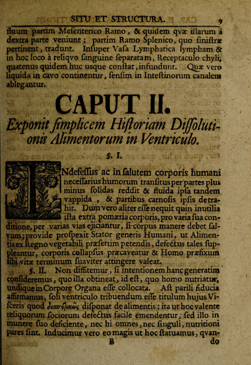 T SITU ET STRUCTURA. fluum partim Meienterico Ramo, & quidem qvx illarum a dextra parte veniunt ; partim Ramo Splenico, quo finiftrae pertinent, tradunt. Infuper Vafa Lymphatica lympham 8t in hoc loco a reliqvo fanguine feparatam, Receptaculo chyli, quatenus quidem.huc usque confiat, infundunt. Quae vero liquida in cavo continentur, fenfim in Inteftinorum canalem ablegantur. CAPUT II. Exponit Jimplicem Hiftoriam Dijjoluti- orn Alimentorum in Ventriculo. S. I. : v . ... .• '?id. 1 • ..V 1 Ndefeflus ac in falutem corporis humani neceflarius humorum tranfitusperpartes plus minus folidas reddit & fluida ipfa tandem vappida , & partibus carnofis ipfis detra¬ hit. Dum vero aliter efle nequit quin inutilia illa extra pomatria corporis, pro varia fua con- ^ per varias vias ejiciantur, ficorpus manere debet fal- yum^provide protexit Stator generis Humani, ut Alimen¬ tis ex Regno vegetabili prxfertim petendis, defe£tus tales fup- pleantur, corporis collapfus praecaveatur & Homo praefixum fibi vitae terminum fuaviter attingere valeat. 5. II. Non diffitemur , fi intentionem hanc generatim confideremus, quo illa obtineat, ideft, quo homo nutriatur, undique in Corpore Organa efle collocata. Aft parili fiducia affirmamus, foli ventriculo tribuendum efle titulum hujus Vi- fceris quod iiearoJiK^ difponat de alimentis; ita ut hoc valente reliquorum fociorum defe£lus facile emendentur, fed illo in munere fuo deficiente, nec hi omnes,nec finguli,nutritioni pares fint. Inducimur vero eo magis ut hoc ftatuamus, qvan- B do \
