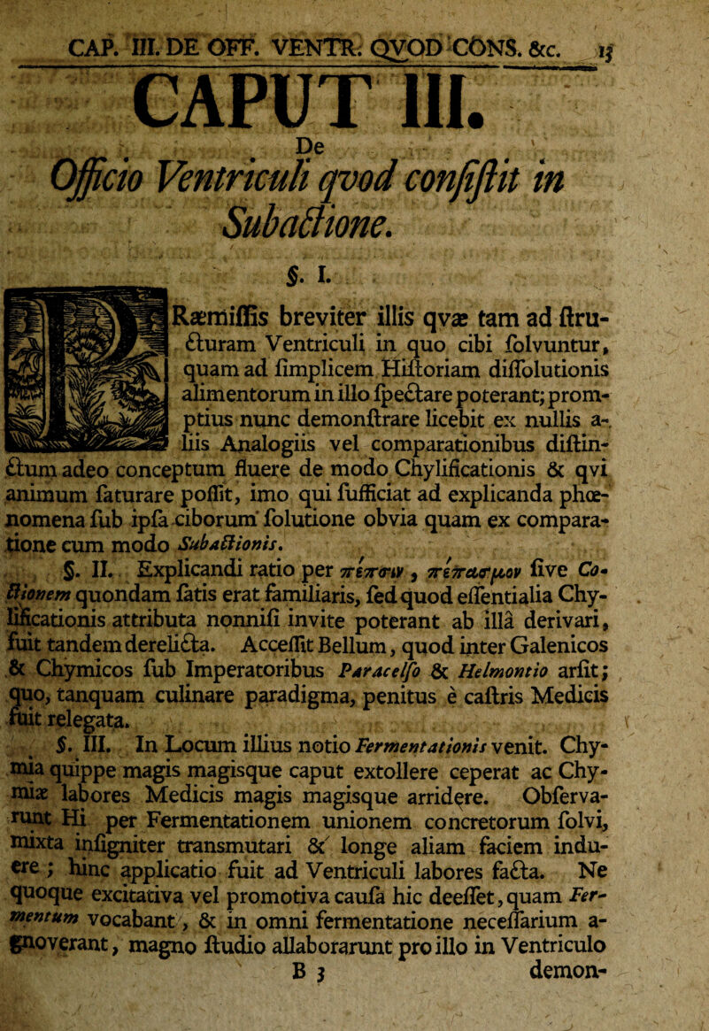 CAP. III.DEOFF. VENTR; QVOD CONS. &c. ij caput m • ' K . # : A- , Officio Ventriculi qvod conjiftit in SubaBione. V? /•••->'■ •' * : §. I. Raemiffis breviter illis qvae tam ad ftru- £turam Ventriculi in quo cibi folvuntur, quam ad fimplicem Hiftoriam diflblutionis alimentorum in illo fpectare poterant; prom¬ ptius nunc demonftrare licebit ex nullis a- liis Analogiis vel comparationibus diftin- fium adeo conceptum fluere de modo Chylificationis & qvi animum faturare poHit, imo qui fufHciat ad explicanda phae¬ nomena fub ipfa ciborum folutione obvia quam ex compara¬ tione cum modo Sub Apionis. ‘ §. II. Explicandi ratio per , 7re7rct<rpov five C<?- ttionem quondam fatis erat familiaris, fedquod eflentialia Chy- lincationis attributa nonnifi invite poterant ab illa derivari, fuit tandem derelicta. Acceflit Bellum, quod inter Galenicos & Chymicos fub Imperatoribus Paracelfo & Helmontio arfit ; quo, tanquam culinare paradigma, penitus e caftris Medicis fbit relegata. §. III. In Locum illius notio Fermentat tonis venit. Chy- mia quippe magis magisque caput extollere ceperat ac Chy- miae labores Medicis magis magisque arridere. Obferva- runt Hi per Fermentationem unionem concretorum folvi, mixta infigniter transmutari & longe aliam faciem indu- ere 1 hinc applicatio fuit ad Ventriculi labores fatta. Ne quoque excitativa vel promotiva caufa hic deeflet, quam Fer¬ mentum vocabant, & in omni fermentatione neceflarium a- gnoverant, magno ftudio allaborarunt pro illo in Ventriculo B 3 demon-