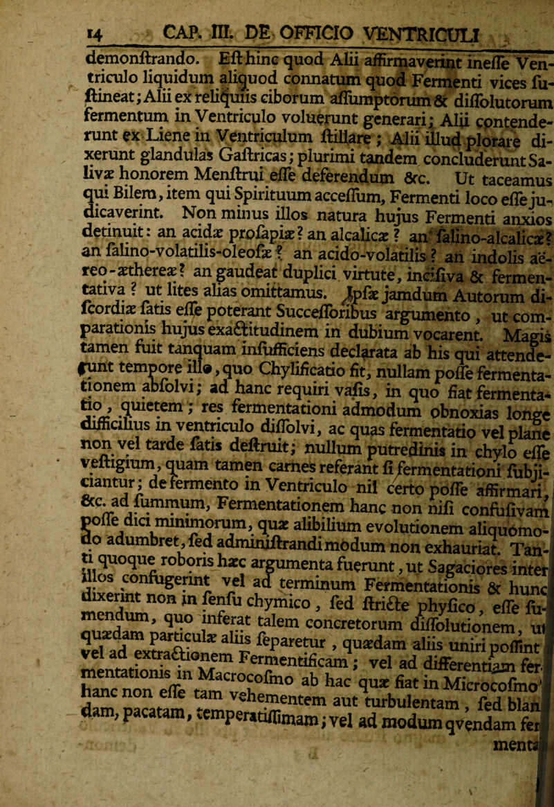 demonftrando. Efthinc quod Alii affirmaverint inefle Ven¬ triculo liquidum aliquod connatum quod Fermenti vices fu- ftineat; Alii ex reliquiis ciborum aflumptorum & diflblutoram Fermentum in Ventriculo voluerunt generari; Alii cpntende- runt ex Liene in Ventriculum ftillare; Alii illud plorare di¬ xerunt glandulas Gaftricas; plurimi tandem concluderunt Sa¬ livae honorem Menftrui efle deferendum 8rc. Ut taceamus qui Bilem, item qui Spirituum accefium, Fermenti loco efle ju¬ dicaverint. Non minus illos natura hujus Fermenti anxios detinuit: an acida: profapiae? an alcalicx ? an' falino-alcalica:* an falmo-volatilis-oleofae \ an acido-volatilis ? an indolis ae¬ reo-aethere*? an gaudeat duplici virtute , incifiva & fermen- tativa ? ut lites alias omittamus. JJpfk jamdum Autorum di- icordia: latis efle poterant Succefloribiis argumento , ut com- parationis hujus exa&itudinem in dubium vocarent. Magis tamen fuit tanquam infufficiens declarata ab his qui Attende- funt tempore ili®, quo Chylificatio fit, nullam pofle fermenta- tionem abfolvi; ad hanc requiri vafis, in quo fiat fermenta* *J°’ S.m<*em» re? fermentationi admodum obnoxias longe difficilius m ventriculo diflolvi, ac quas fermentatio vel plane non vel tarde fatis deftruit; nullum putredinis in chylo efle veftigiuni, quam tamen carnes referant fi fermentationi fubii- ciantur; de Fermento m Ventriculo nii certo pofle affirmari, &c’Fermentationem hanc non nifi confufivam pofle dici mimmqrum, quar alibilium evolutionem aliquomo- do adumbret, fed admmiftrandi modum non exhauriat. Tan ;rrfir0b°nS hxC, ar8umenta fuerunt, ut Sagaciores intei illos confugerint vel ad terminum Fermentationis & hun< f,“erfn°B m fe?fu chymico» fed ftnfte phyfico, efle fu mendum, quo inferat talem concretorum diflblutionem u 5eUd“xffiotmiS %aretcur ’ aliis - JfpTffim dam, pacatam, ^mperadffimam; vel ad modumqvendam fer ment