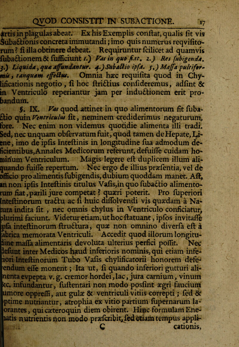 II ■— . ... - ■ • ..!■ ,M ■, .. . . ■ I ■ .>y artis in plagulas abeat. Ex his Exemplis conflat, qualis fit vis Suba£tionis concreta immutandi; imo quis numerus reqvifito- rum ? fi illa obtinere debeat. Requiruntur fcilicet ad quamvis fiiba£tionem & fufficiunt /.) Vas in quo fiat, z.) Res [abigenda, q.) Liquida, qua affundantur. q..)Subatiio ipfa. j.) Maffa pulti for» mi*, tanquam effetius. Omnia haec requifita quod in Chy- lificationis negotio , fi hoc ftriftius confideremus, adfint & in Ventriculo reperiantur jam per induftionem erit pro¬ bandum. §. IX. quod attinet in quo alimentorum fit fuba- £tio quin Ventriculus fit, neminem crediderimus negaturum* fore. Nec enim non videmus quotidie alimenta illi tradi. Sed, nec unquam obfervatumfuit, quod tamen de Hepate, Ei- ene, imo de ipfis Inteftinis in longitudine fua admodum de¬ ficientibus, Annales Medicorum referunt, defuifle cuidam ho- cnirium Ventriculum. Magis legere eft duplicem illum ali¬ quando fuifie repertum. Nec ergo de illius praefentia, vel de officio pro alimentis fubigendis, dubium quoddam manet. Aft, an non ipfis Inteftinis titulus Vafis,in quo fiibaftio alimento¬ rum fiat, parili jure competat ? quaeri poterit. Pro fuperiori fnteftinorum traftu ac fi huic diflblvendi vis quaedam a Na¬ tura indita fit , nec omnis chylus in Ventriculo conficiatur, >lurimi faciunt. Videtur etiam, ut hocflatuant, ipfos invitafTe pfa inteftinorum ftruOura, quae non omnino diverfa eft a abrica memorata Ventriculi. Accedit quod illorum longitu- line maffa alimentaris devoluta ulterius perfici pofiit. Nec lefunt inter Medicos haud inferioris nominis, qui etiam infe- iori Inteftinorum Tubo Vafis chylificatorii honorem defe- endum effe monent; Ita ut, fi quando inferiori gutturi ali- nentaevpepta v. g. cremor hordei,lac, jura carnium, vinum kc. infundantur, fuftentari non modo posfint aegri faucium umore oppreffi, aut gulae 6c ventriculi vitiis correpti; fed 8t ptime nutriantur, atrophia ex vitio partium fupernarum la~ orantes, qui caeteroquin diem obirent. Hinc formulam Ene- xatis nutrientis non modo praefcribit^fedetiam tempus appli- C cationis,