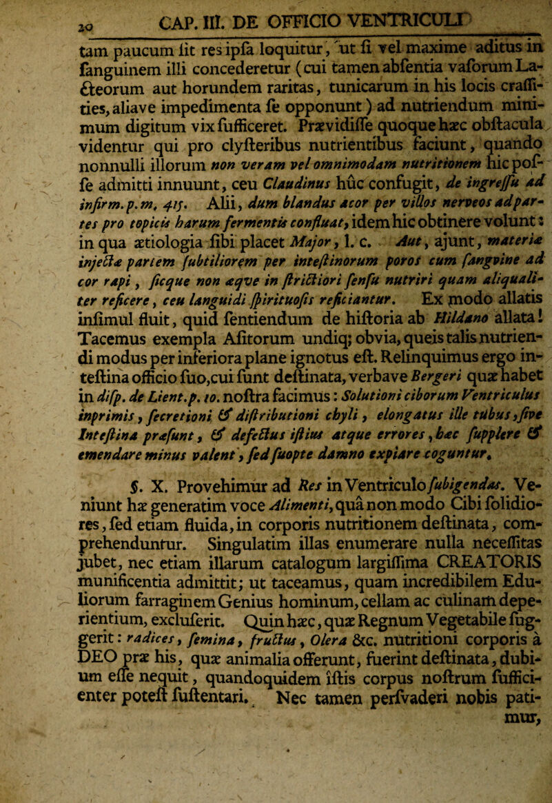 IO _ . _ -- - - - ■- - - ■ ' '■■■■»■ ■ ■— tum paucum iit resipfa loquitur, ut fi vel maxime aditus in fanguinem illi concederetur (cui tamenabfentia vaforumLa- fteorum aut horundem raritas, tunicarum in his locis crafli- ties,aliave impedimenta fe opponunt) ad nutriendum mini¬ mum digitum vix fufficeret. Praevidiffe quoque haec obftacula videntur qui pro clyfteribus nutrientibus faciunt, quando nonnulli illorum non veram vel omnimodam nutrittonem hic pof* fe admitti innuunt, ceu Claudinus huc confugit, de ingrejfu ad infirm.p.m, 415. Alii, dum blandus acor per villos nerveosadpar¬ tes pro topicis harum fermentis confluat) idem hic obtinere volunt 3 in qua aetiologia libi placet Major, 1. c. Aut, ajunt, materia injefia pariem fubtiliorem per inte/linorutn poros cum fangvtne ad cor rapi, ficque non aqve in Jlr ici i ori fenfu nutriri quam aliquali¬ ter reficere, ceu languidi fpirituofis reficiantur. Ex |nodo allatis infimul fluit, quid fentiendum de hiftoria ab Hildano allata! Tacemus exempla Afitorum undiq; obvia, queis talis nutrien¬ di modus per inferiora plane ignotus eft. Relinquimus ergo in- teftina officio fuo,cui funt deftinata, verbave Bergeri quae habet in difp. de Lient, p. 10. noftra facimus: Solutioni ciborum Ventriculus tnprimis, fecretioni & difiributioni chyli , elongatus ille ttibus jfive Intefiina prafunt, defefius iftius atque errores, b<ec fupplere & emendare minus valent , fedfuopte damno expiare coguntur4 §. X. Provehimur ad Bes inVmtYiculofubigendas. Ve¬ niunt haegeneratim voce Alimenti, qua non modo Cibi folidio- res,fed etiam fluida,in corporis nutritionem deftinata, com¬ prehenduntur. Singulatim illas enumerare nulla neceffitas jubet, nec etiam illarum catalogum largiffima CREATORIS munificentia admittit; ut taceamus, quam incredibilem Edu¬ liorum farraginem Genius hominum, cellam ac culinam depe- rientium, excluferit. Quin haec, quae Regnum Vegetabile fug- gerit: radices, femina, frufius, Olera &c. nutritioni corporis a DEO prae his, quae animalia offerunt, fuerint deftinata, dubi¬ um effe nequit, quandoquidem lftis corpus noftrum fuffici- enter poteft fuftentari* Nec tamen perfvaderi nobis pati¬ mur,