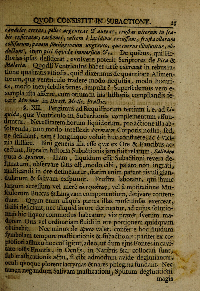candelas cereas y pelles argenteas (f aureas y cruftas ulcerum in fca• bie exficcatasy carbones, calcem e lapidibus excujjam y frufi a ollarum coUifarumy panem pmilagineum ungventoy quo currus illiniuntur, ob~ duttum, item pici liqvida immerfum &c. De quibus, qui Hi- llori^s ipfas defiderat, evolvere poterit Scriptores de Pica 8c Malacia. Quodfi Ventriculus habet ut fe exerceat in rebus ra- tione qualitatis vitiofis, quid dixerimus de quantitate Alimen¬ torum, quae ventriculo tradere modo nequitia, modo luxuri¬ es, modo inexplebilis fames, impulit ? Super (edemus vero e- xempla ifta afferre, cum otium in his hiftoriis compilandis fe¬ cerit Moronus in Direlh Medie. Prattic. §• XII. Pergimus ad Requifitorum tertium i. e. ad 'LU yuida 9 quas Ventriculo in Subactionis complementum affun¬ duntur. Neceflitatem horum liquidorum, pro aCtione illaab- folvenda, non modo intellexit Formator Corporis noffri, (ed, ne deficiant, tam e longinquo voluit huc confluere, ac e vici¬ nia (tiliare. Bini generis illa efle qvx ex Ore Sc Faucibus ac¬ cedunt , fupra in hiftoria Subactionis jam fuit relatum, Salivam puta 8c Sputum. Illam , liquidum efle SubaCtioni revera de- llinatum, qbfervare fatis elt,modo cibi, palato non ingrati, mafticandi in ore detineantur,ftatim enim patent rivuliglan- ' dularum & falivam exfpuurit. Fruftra laborant, qui hunc largum acceflum vel mere uvTopictT&g, vel a motitatione Mu- fculorum Buccas &Lingvam componentium, derivare conten¬ dunt. Quam enim aliquis partes illas mufculofas exerceat, fi cibi deficiant, nec aliquidin ore detineatur,ad cujus folutio- nemhic liqvorcommodus habeatur, vix praeter fvetum ma¬ dorem Oris vel ordinariam fluidi in ore portionem quidquam obtinebit. Nec minus de Sputo valet, conferre hoc fluidum fymbolam tempore mafticationis &-(uba£iionis; pariter ex co- piofiori affluxu hoc colligitur, adeo, ut dum ejus Fontes in cavi¬ tate ollis Frontis, in Oculis, in Naribus &c. collocati funt, s iub mafticationis a£tu, fi cibi admodum avide deglutiantur, oculi qvoque plorent lacrymas & nares phlegma fundant. Nec tamen negandum* Salivam maflicationi, Sputum deglutitioni magis