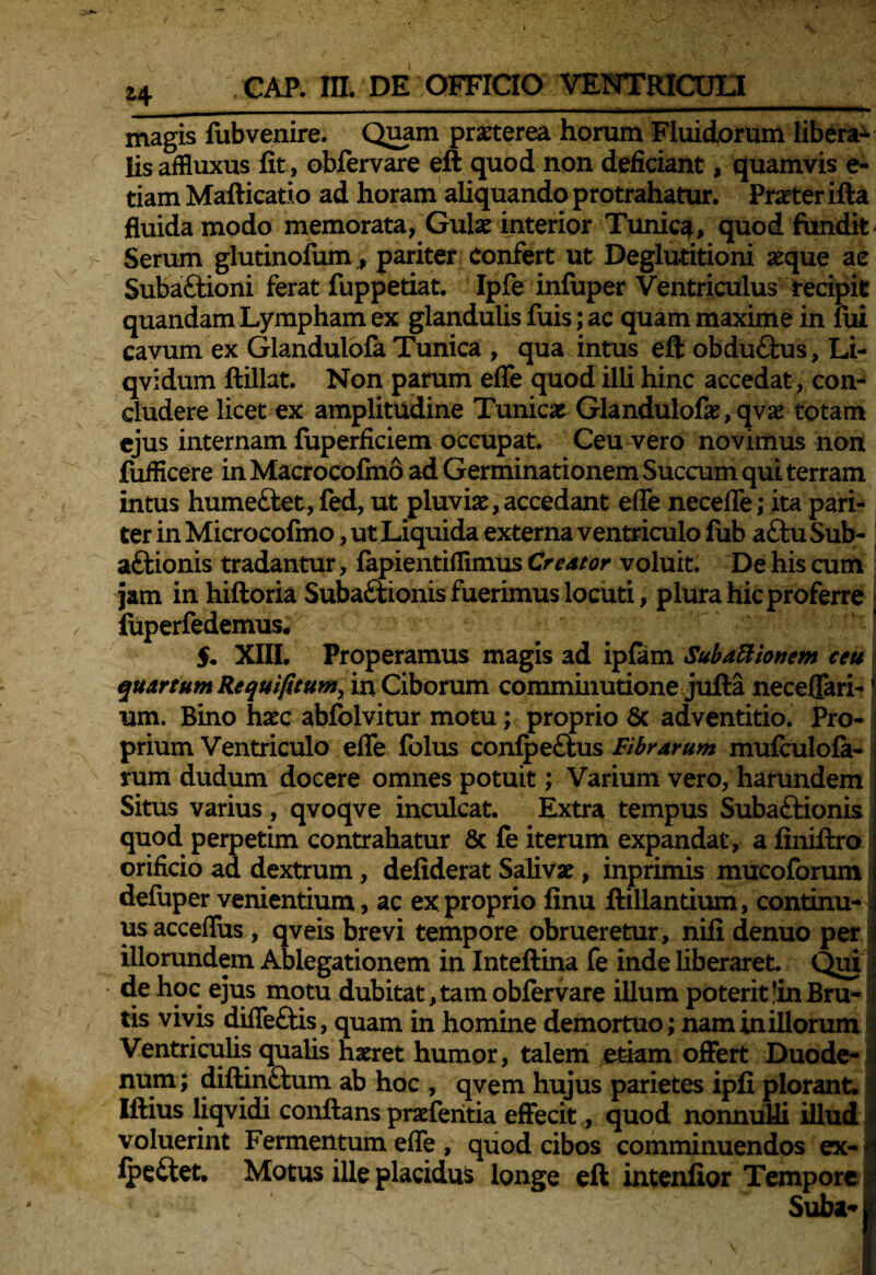 magis fubvenire. Quam praeterea horum Fluidorum libera^ lis affluxus fit, obfervare eft quod non deficiant, quamvis e- tiam Maflicatio ad horam aliquando protrahatur. Praeter ifta fluida modo memorata, Gulae interior Tunica, quod fundit Serum glutinofum, pariter Confert ut Deglutitioni aeque ae SubaCtioni ferat fuppetiat. Ipfe infuper Ventriculus recipit quandam Lympham ex glandulis fuis; ac quam maxime in fui cavum ex Glandulofa Tunica , qua intus eft obductus, Li- qvidum ftillat. Non parum efle quod illi hinc accedat, con¬ cludere licet ex amplitudine Tunicae Glandulofae, qvae totam ejus internam fuperficiem occupat. Ceu vero novimus non fufficere in Macrocofino ad Germinationem Succum qui terram intus humeClet, fed, ut pluviae,accedant efle necefle; ita pari¬ ter in Microcofmo, ut Liquida externa ventriculo fub a£tu Sub- a&ionis tradantur, fapientiflimus Creator voluit. De his cum jam in hiftoria Subactionis fuerimus locuti, plura hic proferre i fuperfedemus. $. XIII. Properamus magis ad ipfam Subationem ceu quartum Requifitum, in Ciborum comminudone jufta neceflari-' um. Bino haec abfolvitur motu; proprio 6c adventitio. Pro¬ prium Ventriculo efle folus confpe&us Fibrarum mufculofa- rum dudum docere omnes potuit; Varium vero, harundem Situs varius, qvoqve inculcat. Extra tempus Subactionis quod perpetim contrahatur & fe iterum expandat, a finiftro orificio ad dextrum, defiderat Salivae, inprimis mucoforum defuper venientium , ac ex proprio finu ftillandum, continu¬ us acceflus , qveis brevi tempore obrueretur, nifi denuo per illorundem Ablegationem in Inteftina fe inde liberaret. Qui de hoc ejus motu dubitat,tam obfervare illum poterit;in Bru¬ tis vivis difleCtis , quam in homine demortuo; nam in illorum Ventriculis qualis haeret humor, talem etiam offert Duode¬ num ; diftinCtum ab hoc , qvem hujus parietes ipfi plorant. Illius liqvidi conflans praefentia effecit, quod nonnulli illud voluerint Fermentum efle , quod cibos comminuendos ex-j IpeClet. Motus ille placidus longe eft intenfior Tempore * Suba-1'