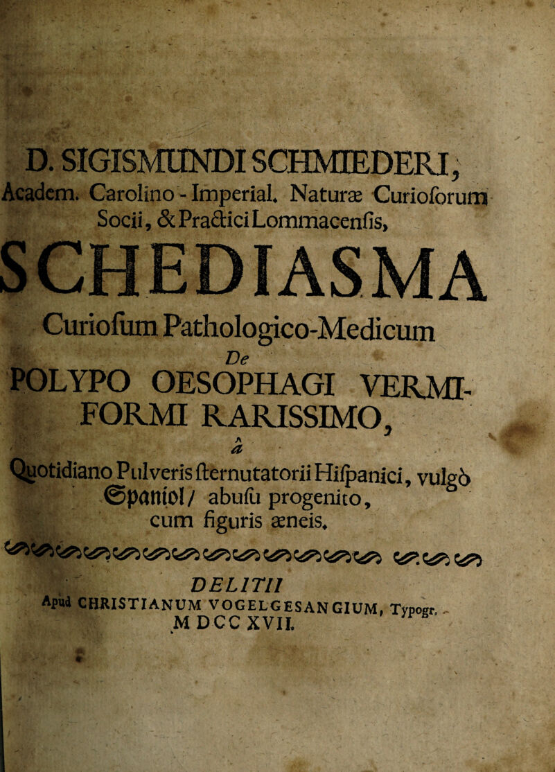 D. SIGISMUNDISCHMEEDERI, Academ. Carolino - Imperial, Naturae Curioforum Socii, &Pra&iciLommacenfis, Curiofiim Pathologico-Medicum ■ De POLYPO OESOPHAGI VERMI¬ FORMI RARISSIMO, A a Quotidiano Pulveris fternutatorii Hifpanici, vulg6 ©patttOl / abufu progenito, cum figuris aeneis. r DELITII Apud CHRISTIANUM VOGELGESANGIUM. Tvpoer MDCCXVII.