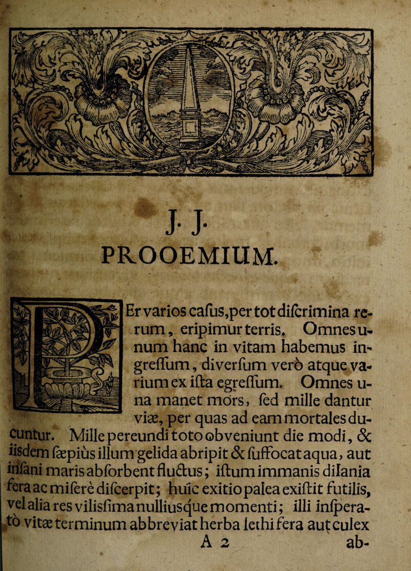 JJ- PROOEMIUM. Er varios cafus,per totdifcrimina re¬ rum , eripimur terris. Omnes u- num hanc in vitam habemus in- greflum, diverfum vero atque va¬ rium ex ifta egreffum. Omnes u- na manet mors , fed mille dantur viae, per quas ad eam mortales du¬ cuntur. Mille pereundi toto obveniunt die modi, 8c iisdem faepius illum gelida abripit & fiiffocataqua, aut iniani maris abforbentflu&us; iftumimmanis dilania fera ac mifere difeerpit; huic exitio palea exiftit futilis, vel alia res vilisfimanulliusque momenti; illi infpera- /6 vitae terminum abbreviat herba iethifera aut culex A 2 ab-