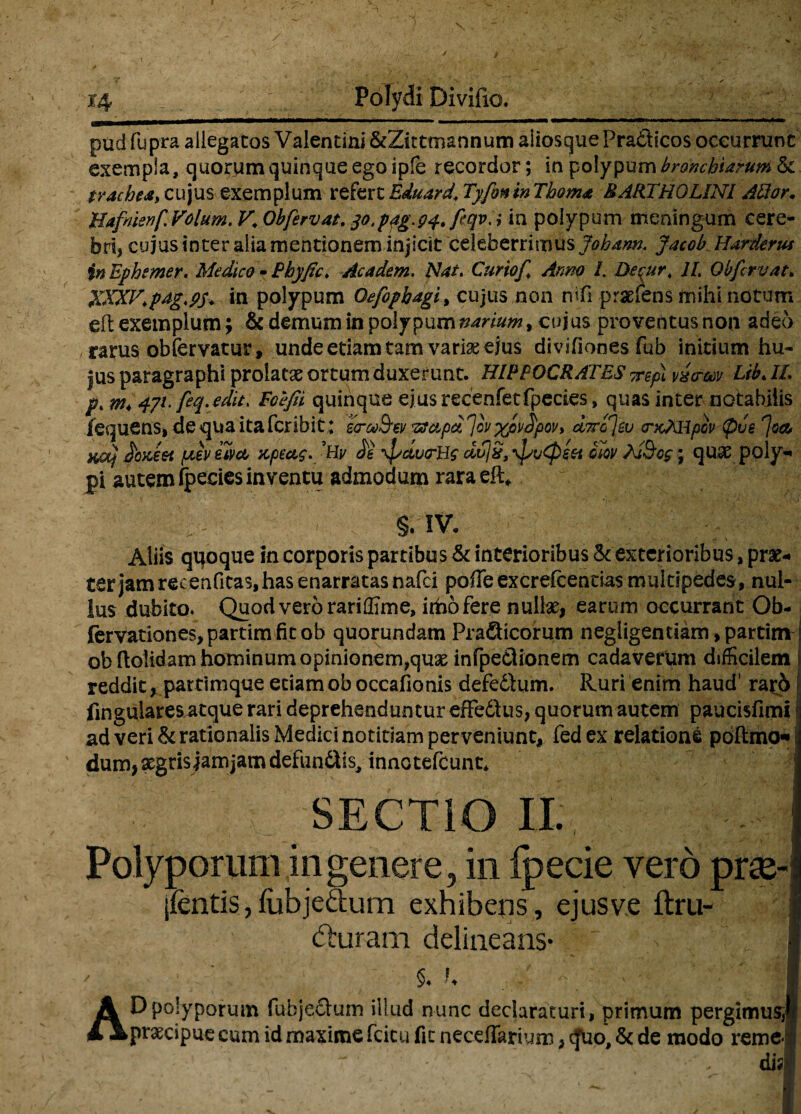pud fupra allegatos Valentini &Zittmannum aliosque Pradicos occurrunt exempla, quorum quinque ego ipfe recordor; in polypum branchiarum & trachea, cujus exemplum refert Eduard. Tyfonin Thoma BARTHOLINI Allar. Hafnienf. Volum. V. Obfervat, 30.p4g.94* fiqvA in polypum meningum cere¬ bri, cujus inter alia mentionem injicit celeberrimus Johann. JacobHarderus in Ephtmer. Medico - Bhyfic. Academ. Nat. Curio/. Anno /. Decur. 1L Ob fervat» XXXV.pdg.ps* in polypum Oefiphagi, cujus non nifi praeiens mihi notum elt exemplum; & demum in polypum narium > cujus proventus non adeo , rarus obfervatur, unde etiam tam varise ejus divifiones fub initium hu¬ jus paragraphi prolatat ortum duxerunt. HIPPOCRATES vrepi vicrm Lib. II. p.m<47L feq.edit. Eoefii quinque ejus recenfetfpedes» quas inter notabilis iequens, de qua ita Peribit; eo-M&ei/ ^cLpd^ov %pv£poi/> uttc/v <ncXHpov (pus ^oa, na} Jbx,eei pev eivct x,pectg.'Hv /e frdvrUs ctujx, /svCpeet giqv ; quae poly¬ pi autem fpecies inventu admodum rara eft* . S/IV. Aliis quoque in corporis partibus & interioribus <k exterioribus, prae-* ter jam recenfitas, has enarratas nafei poffe excrefcentias multipedes,, nul¬ lus dubito* Quod vero rariffime, iitio fere nullas, earum occurrantOb- fervationes,partimfitob quorundam Pradicorum negiigentiam,partitn ob dolidam hominum opinionem,quae infpedionem cadaverum difficilem reddit, partimque eciamoboccafionis defedlum. Ruri enim haud' rard lingulares atque rari deprehenduntur effedlus, quorum autem paucisfimi ad veri & rationalis Medici notitiam perveniunt, fed ex relatione poftmo« i dum, aegrisjamjam defundis, innotefeunt* ! SECTIO II. Polyporum in genere, in fpecie vero prse-: jfcntis,fubjedum exhibens, ejusv.e ftru- fturam delineans* | §. K I AD polyporum fubjeclum illud nunc declaraturi, primum pergimus;!' prscipue cum id maxime fcicu fic necelTarium, <fuo, & de modo remeJ .■ . di?