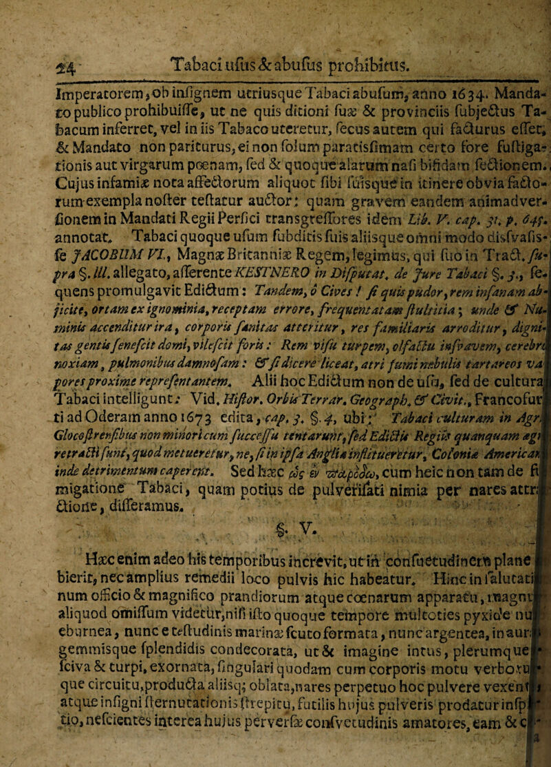 Tabaci ofus & abufus prohibitas. ■! Imperatorem *-ob infignem utriusque Tabaci abutum^ anno 1634* Manda¬ to publico prohibuifTe, ut ne quis ditioni fax& provinciis fubje&us Ta¬ bacum inferret, vel in iis Tabaco uteretur, feeus autem qui fafiturus effer; & Mandato non pariturus* ei non ■folumpar.atisfimam certo fore fumiga¬ tionis aut virgarum poenam, fed & quoque alarum naO bifidam feftionem., Gujus infamiae nota afFedforum aliquot fibi iliisque in kinere obvia fatJo- rumexempla nofter teftatur aufitor; quam gravem eandemariimadver- fionem in Mandati Regii Perfici cransgteffores idem Llk V. cap. v. p, 64$* annotat* Tabaci quoque ufum fubditts fu is aliisque omni modo tiisfvafis- fe JACOBllM VI, Magnae Britanniae Regem, legimus, qui fuoin Tra£k./un pra §.///. allegato, afferente KESfNERO in Difputat* de Jure Tabaci §, j., fe- quens promulgavit Ediftum: Tandem, 6 Cives / fi quis pudor, rem tnfanam ab- j icite, ortam ex ignominia, receptam errore, frequentatam fiultitia; unde & Nu¬ minis accenditur ira , corporis finitas atteritur, res familiaris arroditur 9 dignf tas gentis fenefeit domi, vilefeit foris: Rem vifu turpem, olfactu infiavem, cerebm noxiam, pulmonibus damnofam: &fi dicere liceat, atri fumi nebulis t arta reos vat fores proxime reprefmantem* Alii hoc Edi&um non de ufa, fed de cultura! Tabaci intelligunt/ Vid, Hiftor. Orbis Ter Parm Geograpb* & Civit., FrancofurJ ti ad Oderam anno 167 3 edita, cap. j. §. ubi; Tabaci culturam in Agrm Gkcofirenfibus non minoricum fucceffu tentarum, fed Edicis Regiis quanquam agm retrabit funi, quod metueretur9 neifiinipfa Angliainflituerttur, Colonia AmericarM inde detrimentum caperent* Sed haec 0 rtupodo), cum heic non tam de fil! migatione Tabaci, quam potius de pulveniati nimia per naresateni' £iione, differamus, J ^ ■' > - ■ .K ' : v ; §• v, i * m ^ • ,<*•, • 4 * i . : > v < •• * - , . \ Haec enim adeo Mi temporibus Increvit, utiii cbnfiietudxnerli plane i bierit, nec amplius remedii loco pulvis hic habeatur/ Hinc in ialutatilr; num officio & magnifico prandiorum atque coenarum apparatu, magntlf aliquod omiffum videtlir,nifi ifto quoque tempore mukoties pyxiofe nup eburnea, nunc e tffludinis marinae fcuto formata, nunc argentea, inauri* gemmisque fplendidis condecorata, ut& imagine intus, plerumquelf fcivaSc turpi, exornata, fingulari quodam cum corporis motu verborufc que circuitu,produtta aliisq; oblata,nares perpetuo hoc pulvere vexentji atque infigni ilernutatioms prepitd, futilis hujus pulveris prodatur infpl tip,nefdentes interea hujus perverfeconfvetudinis amatores, eam &c|i-