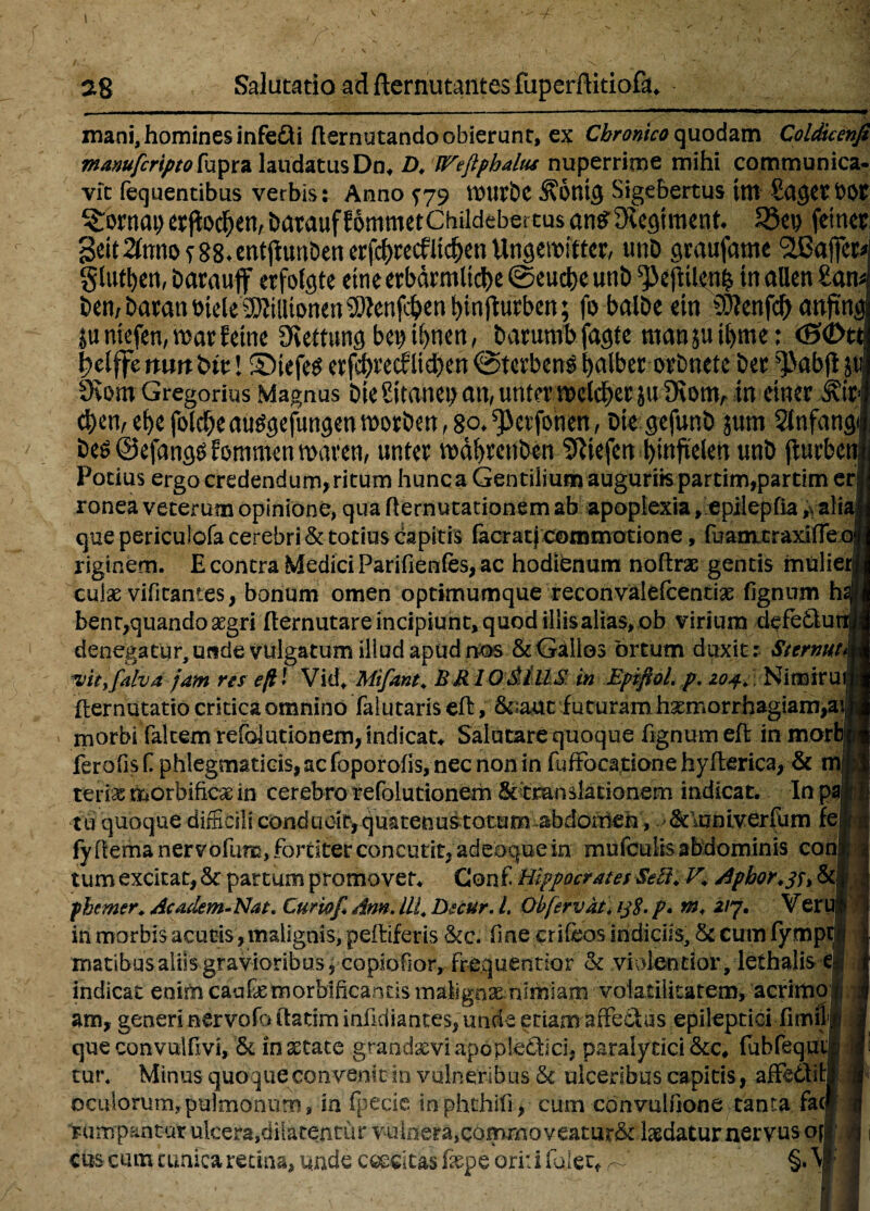 mani, homines infe&i ftemutando obierunt, ex Chronico quodam Coldicenfi manufcriptofupra laudatus Do* D. Wejlphalus nuperrime mihi communica- vit fequentibus verbis: Anno ^79 tiOUfbC Sigebertus tm SagttbOS ^Tornat) etjlodOen, batauf fommetChildebertus an^iegtmenf* 93et? fetnet Sett 2(nno ^ 88-entflun&en erfc^recfltc^en Unsemftter, tmD graufame StBajfet* gluten, barauff erfokjte ettieerbdrmltcbe @eud)e unb ^>effcUeiT^ in allen £an* t>en/ baran t>tele aJZiUtpnen ^enfe^en t>tnftutben; fo balbe em 9)lenfd> anftng ju ntefen, wat fetne Oiemmg bet)tf)nert, banmib fagte mansu tfyme; <S<£>tt f?elffenuttbit l ©tefes erf$recflt$en@tcrbcn$fyalberorbnete ber ^>abg| dlm Gregorius Magnus bieSuanepati/umermlcberju JKonv tn emergit $en, et)e fol$eauggejlwgenmorbM, 8p*^et1bnen, Die gefunb jum Slnfang besQefangSfommenmaren, unter mdfyrenben ?Riefcn ^mfieletT unb jturben Potius ergo credendum, ritum hunc a Gentilium auguriis parcim,partim e ronea veterum opinione, qua ftemutationem ab apoplexia, epilepOa „ ali que periculofa cerebri & totius capitis (aerati commotione, fuamtraxiffeoj xiginem. E contra Medici Parifienfes, ac hodienum noftrae gentis mulier' cuiae vifitantes, bonum omen optimumque reconvalefcentiae fignum h benr,quando aegri fiernutare incipiunt, quod illis alias, ob virium defedfu denegatur, unde vulgatum illud apud nos & Gallos ortum duxit: Sternut vityfalvd jam res efil Vid* Mtfant. BR I O&IUS in Epifiol. p. zo4. Nimiru fternutatio critica omnino falutaris eff, &;auc futuram haemorrhagiam^ morbi falcem refoiutionem, indicata Salutare quoque fignum eff in mori feroOs f phlegmaticis, ac (hporofis, nec non in fuffocatione hyfterica, & m, teriae morbificae in cerebro refoiutionem &tmnslacionem indicat. In pa •tu quoque difficili conduoityquatenustotum abdoiheh , &\univerfum fe fyhema nervofum, fortiter concutit, adeoquein mufculisabdominis con tum excitat, Sc partum promovet. Coni Hippocrates SeZi. V* Aphor^u & phemer. Academ-Nat. Curiaf. Am. Ili. Dccur. I. Obfervat. ij$. p. m. zij. Ver in morbis acutis, malignis, peltiferis &c. fine eri feos indiciis, & cum fymp matibusaliis gravioribus, copiofior, frequentior & violentior, lethalis i indicat enim caufemorbificands maligni nimiam volatilitatem, acrhtio am, generi nervofo (fatim infidiantes, unie etiam affedfus epileptici flmil queconvulfivi, & insecate grandaeviapopledtici, paralytici &c# fubfequ tut\ Minus quoque convenit in vulneribus & ulceribus capitis, affedfitj oculorum,pulmonum, in fpecie inphthifi, cum convulfione tanta fa( Fum pantur ulcera,dilatentur vulnera,comrnoveatur& laedatur nervus of cus cum cunica retina, unde excitas fepe ori: i fui er* ^ §. \j