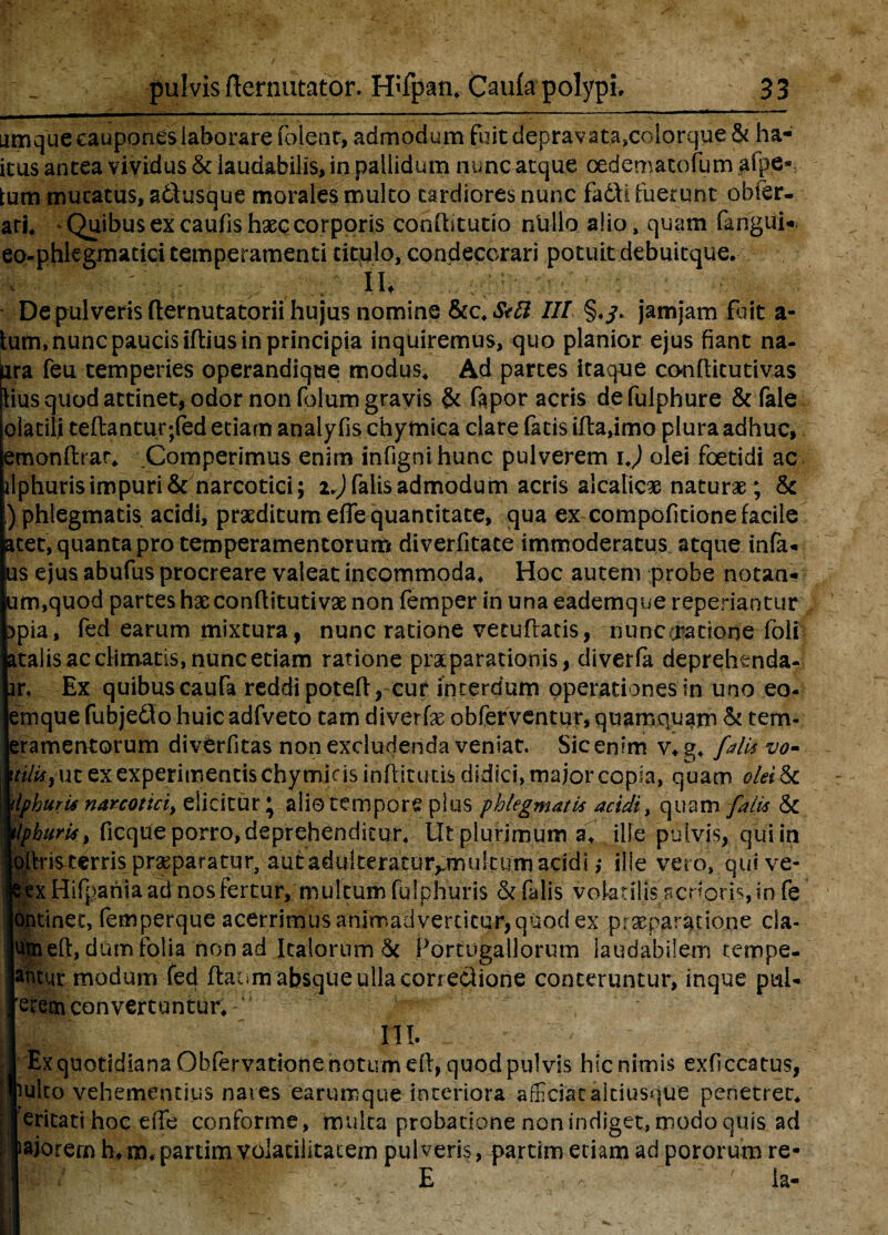 Limque caupones laborare foieur, admodum fuitdepravata,colorque& ha- icus antea vividus & laudabilis, in pallidum nunc atque cedemacofum a (pe* tum mucatus, atlusque morales multo tardiores nunc fa6\i fuerunt obier¬ atis Quibus ex caufishsec corporis confbtutio nullo alio, quam (angui*, eo-phkgmatici temperamenti titulo, condecorari potuit debuitque. - Iit : • '. ' ■ ■ i > , * <f * t - Depulveris (lernutatorii hujus nomine &cIIT §♦/. jamjam fuit a- tum, nunc paucis iftius in principia inquiremus, quo planior ejus fiant na- ara feu temperies operandique modus. Ad partes itaque conftitutivas iius quod attinet, odor non folum gravis & fapor acris defulphure &fale olatili teftantur;fed etiam analy fis chymica clare fatis ifta,imo plura adhuc, emonftrar, .Comperimus enim infignihunc pulverem i.) olei foetidi ac riphurisimpuri & narcotici; xJ) falis admodum acris alcalic# naturae; & ) phlegmatis acidi, praeditum effis quantitate, qua ex compofitione facile acet, quanta pro temperamentorum diverfitate immoderatus atque infa* us ejus abufus procreare valeat incommoda. Hoc autem probe notan- um,quod partes hac conflitutivae non femper in una eademque reperiantur 3pia, fed earum mixtura, nunc ratione vetuffiatis, nunc oratione-folf ataiis ac climatis, nunc etiam ratione praeparationis, diverfa deprehtnda- ir. Ex quibuscaufa reddi potefl, cur interdum operationes in uno eo- emque fubjedlo huicadfveto tam diverfge obferventur, quamquam & tem- eramentorum divtrfitas non excludenda veniat. Sic enim v, g, falU vo- It, ut ex experimentis chymins inffiitutis didici, major copia, quam olei&c uris narcotici) elicitur; alio tempore plus phlegmatis acidi, quam filis <5c uris, ficque porro, deprehenditur. Ut plurimum a, ille pulvis, qui in dsterris praeparatur, autadulteratur^multum acidi ,* ille vero, quive- (Hifpania ad nos fertur, multum fulphuris & falis volatilis acrioris, in fe :inet, femperque acerrimus animadvertitur, quod ex -praeparatione cla- eft, dum folia non ad Italorum & Portugallorum laudabilem tempe- ur modum fed ftaum absque ulla correclione conteruntur, inque pul- iimebnvertuntbr, r* , - III. x quotidiana Obfervatione notum eft, quod pulvis hic nimis exficcatus, to vehementius nares earumque interiora afficiat alciusque penetret, itati hoc effe conforme, multa probatione non indiget, modo quis ad orern h*m, partim voiatilitacem pulveris, partim etiam ad pororum re- E Ia-