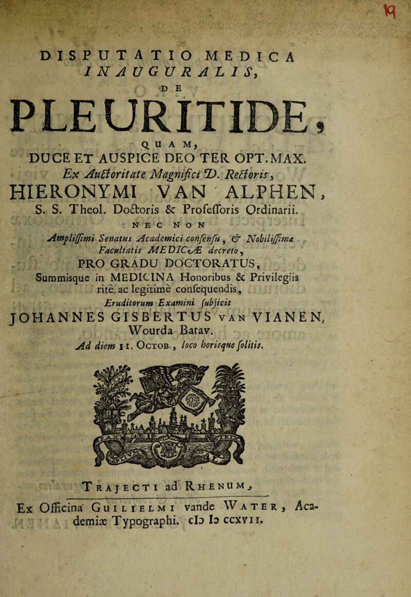 IN AUGURALIS, PLEURITICE, QUAM, DUCE ET AUSPICE DEO TER. OPT.MAX. Ex Aufforitate Magnifici *D. ReHoris, HIERONYMI VAN ALPHEN, S. S. Theol. Doftoris 6c Profefforis Ordinarii. NEC NON Ampliffimi Senatui Academici confenfu, & Nobilijfinw Facultatis AdEDICiAl decreto, PRO GRADU DOCTORATUS, Summisque in MEDICINA Honoribus 6c Privilegiis rite, ac legitime confequendk. Eruditorum Examini fubjicit JOHANNES GISBERTUS van VIANEN, Wourda Barav. Ad diem 11. Octob- , loco horisque [olitis. Trajecti ad Rhenum., Ex Officina Guilielmi vande Water, Aca¬ demiae Typographi. cId Ia ccxvn.