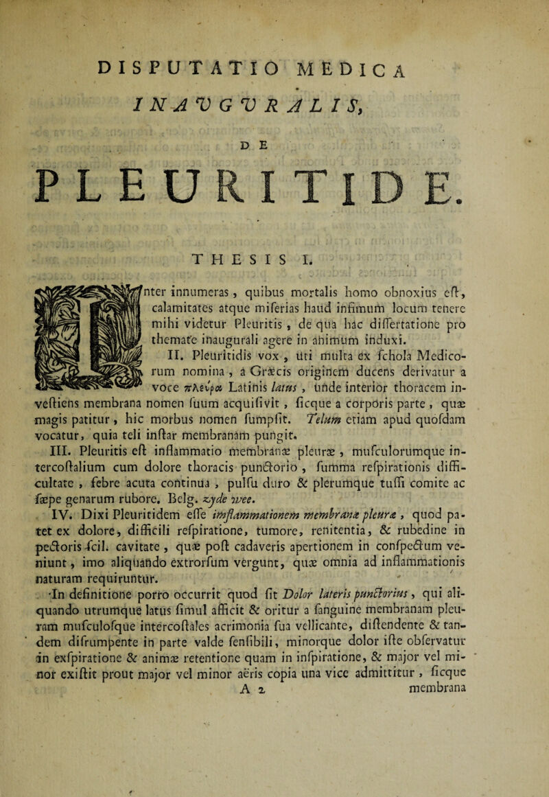 INJVGVRJLIS, D E P L E U T H E S I S L nter innumeras , quibus mortalis homo obnoxius eff, calamitates atque miferias haud intimum locum tenere mihi videtur Pleuritis, de qua hac di Amatione pro themate inaugurali agere in aiiimum induxi. II. Pleuritidis vox , Uti multa ex fchola Medico¬ rum nomina , a Graecis originem ducens derivatur a voce 7rAstp# Latinis latus , unde interior thoracem in- veffiens membrana nomen Tuum acquiflvit , ficque a corporis parte , quae magis patitur , hic morbus nomen fumplrt. Telum etiam apud quofdam vocatur, quia teli inftar membranam pungit, III. Pleuritis eft inflammatio membranee pleurae, mufculorumque in- tercoflalium cum dolore thoracis puntflorio , furnma refpirationis diffi¬ cultate , febre acuta continua , pulfu duro & plerumque tuffi comite ac faepe genarum rubore. Belg. z,yde wee. IV. Dixi Pleuritidem effe imflammationem membrana pleura , quod pa¬ tet ex dolore, difficili refpiratione, tumore, renitentia, & rubedine in pedoris fcil. cavitate , quae poff cadaveris apertionem in confpedum ve¬ niunt, imo aliquando extrorfum vergunt, quae omnia ad inflammationis naturam requiruntur. •In definitione porro occurrit quod flt Dolor lateris punclorius, qui ali¬ quando utrumque latus fimul afficit & oritur a fanguine membranam pleu¬ ram mufculofque intercoffales acrimonia fua vellicante, diffendente & tan¬ dem difrumpente in parte valde fenfibili, minorque dolor iffe obfervatur an exfpiratione & animae retentione quam in infpiratione, & major vel mi¬ nor exiftit prout major vel minor aeris copia una vice admittitur , ffcque A z membrana