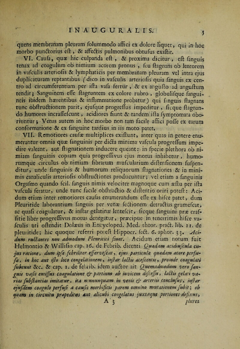 I N A U G U R A L I S, 5 quens membranam pleuram folummodb affici ex dolore liquet, qui in hoc morbo pun&orius eft , & aflfe&is pulmonibus obtufus exiftit. VI. Caufa, quas hic culpanda efl: , & proxima dicitur, eft fanguis renax ad coagulum ob nimium acorem pronus , feu ftagnans ob lentorem in vafcubs arteriolis & lymphaticis per membranam pleuram vel intra ejus duplicaturam reptantibus fdico in vafculis arteriolis quia fanguis ex cen¬ tro ad circumferentiam per illa vafa fertur, & ex angufio ad anguftum tendit; Sanguinem ede Aagnantem ex colore rubro, globulifque (angui¬ neis ibidem haerentibus & inflammatione probatur) qui fanguis ftagnans tunc obftru£Bonem parit, ejufque progrefTus impeditur , licque ftagnan- do humores incraflefcunt, acidiores fiunt & tandem ifta fymptomata obo¬ riuntur 5 Venas autem in hoc morbo non tam facile affici polfe ex earum conformatione & ex fanguine tardius in iis moto patet. VII. Remotiores caufas multiplices exiflaint, inter quas in genere enu¬ merantur omnia quae fanguinis per di&a minima vafcula progrelfum impe¬ dire valeant, aut ftagnationem inducere queant: in fpecie plethora ob ni¬ miam fanguinis copiam quia progreffivus ejus motus inhibetur , humo- rumque circulus ob nimiam fibrarum mufcuhrium diftenfionern fufpen- ditur, unde (anguinis & humorum reliquorum flagnationes & in mini¬ mis canaliculis arteriolis obftrucftiones producuntur; vel etiam a fanguinis Orgafmo quando fcil. fanguis nimis velociter magnoque cum aeftu per ifta vafcula feratur, unde tunc facile obftru&io & diftentio oriri poteft: Aci¬ dum etiam inter remotiores caufas enumerandum efle ex hifce patet, dum Pleuritide laborantium fanguis per venae fe&ionem detractus grumefcat, ac quali coagulatur, & inftar gelatina? lentefcit, licque fanguini prae craf- fitie liber progreffivus motus denegatur, praecipue in tenerrimis hifce va- fculis Uti oflendit Dolaeus in Encycloped. Med. theor. praft. lib. ii. de pleuritide; hic quoque referri potefl: Hippocr. fcd. 6. aphor. 33. Aci¬ dum ruSlantes non admodum Pleuritici fiunt. Acidum etiam notum fuit Helmontio & Willifio cap. 16. de Febrib. dicenti Quadam acidtufcuU cu¬ jus ratione, dum ipfie febriliter ejfervefcat, ejus particula quadam acore perfu- fie, in hoc aut ifio loco congelationem, inftar laciis acefcentis, proinde coagulati fiubeunt &c. & cap. 1. de febrib. idem au<ftor ait Quemadmodum vero fan¬ guis vafis emijjus coagulatione & partium ab invicem dtficejfu, lahlis gelati va¬ rias fiubflantias imitatur, ita nonnunquam in venis & arteriis conclufius, inftar ejufilem coagulo perfufi a caufis morbificis parem omnino mutationem fubit; oh quam in circuitu prapeditus aut alicubi congelatus juxtaque portiones defixus 9 A 3 plure5.