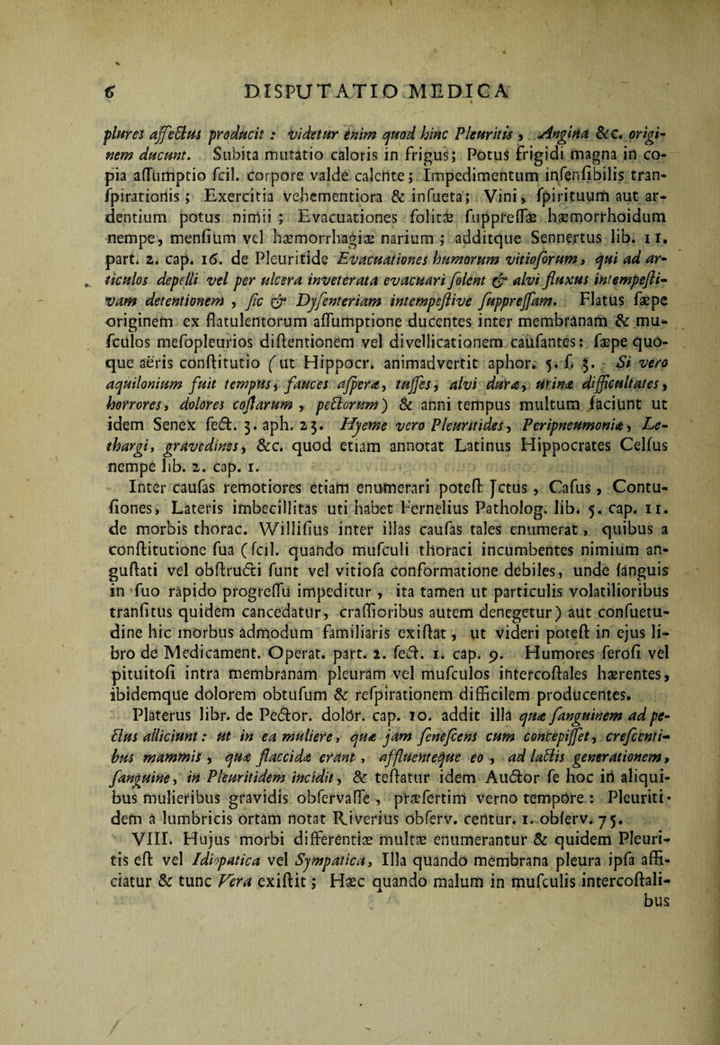 piares affeBus producit : videtur enim quod hinc Pleuritis , Angina &c. origi¬ nem ducunt. Subita mutatio caloris in frigus; PotuS frigidi magna in co¬ pia aflumptio fcil. corpore valde calente; Impedimentum infenfibilis tran- fpiratiortis; Exercitia vehementiora & infueta; Vini* fpirituum aut ar¬ dentium potus nimii ; Evacuationes folit& fuppreffae hsmorrhoidum nempe, menfitim vel haemorrhagiae narium ; additque Sennertus lib. i r. part. z. cap. 16. de Pleuritide Evacuationes humorum vitioforum, qui ad ar¬ ticulos depelli vel per ulcera inveterata evacuari folent & alvi fluxus intempefli« vam detentionem , fle flr Djflenteriam intempeflive flupprejfam. Flatus fas pe originem ex flatulentorum affumptione ducentes inter membranam & mu- fcitlos mefopleurios diffentionem vel divellicationem caufantes: faepe quo¬ que aeris conffitutio (m Hippocr. animadvertit aphor. 5. f 3. Si vero aquilonium fuit tempus, fauces a/pera, 'tufles, alvi dura, urina, difficultates, horrores, dolores coflarum , pe&orum) & anni tempus multum faciunt ut idem Senex fed. 3. aph. 23. Hjeme vero Pleuritides, PeripneumonU, Le¬ thargi, gravedines, &c. quod etiam annotat Latinus Hippocrates Celfus nempe lib. 2. cap. r. Inter caufas remotiores etiam enumerari poteff Jctus, Cafus, Contu- fiones, Lateris imbecillitas uti habet Fernelius Patholog. lib. 5. cap. ir. de morbis thorac. Willifius inter illas caufas tales enumerat, quibus a conftitutione fua (fcil. quando mufculi thoraci incumbentes nimium an- guftati vel obflrudi funt vel vitiofa conformatione debiles, unde {anguis in fuo rapido progreffu impeditur , ita tamen ut particulis volatilioribus tranlitus quidem cancedatur, craffioribus autem denegetur) aut confuetu- dine hic morbus admodum familiaris exifht, ut videri potefl: in ejus li¬ bro de Medicament. Operat, part. 2. feci. 1. cap. 9. Humores ferofi vel pituitofi intra membranam pleuram vel mufculos intercoftales haerentes, ibidemque dolorem obtufum & refpirationem difficilem producentes. Platerus libr. de Pedor, dotor, cap. 10. addit illa qua flanguinem adpe- Bus alliciunt: ut in ea muliere, qua jam flenefiens cum concepiflet, crefcenti¬ bus mammis , qua flaccida erant , affluent eque eo , ad lallis generationem, /anguine, in Pleuritidem incidit, & teAatur idem Audor fe hoc irt aliqui¬ bus mulieribus gravidis obfervaffe , prsfertirn verno tempore : Pleuriti* dem a lumbricis ortam notat Riverius obferv. centur. 1. oblerv. 75. VIII. Hujus morbi differentis mults enumerantur & quidem Pleuri¬ tis effc vel Idhpatica vel Sjmpatica, Illa quando membrana pleura ipfa affi¬ ciatur & tunc Fera exiftit; Hsc quando malum in mufculis intercoftali- bus