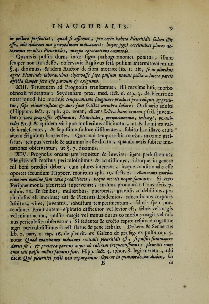 9 in peBore perfintiat, quod fi affirmet, pro certo habeto Pleuriti dis fidem illic tffe, ubi dolorem aut gravedinem indicaverit : hujus figni certitudine plures de¬ teximus occultas Pleuritfdes, magno agrotantium commodo. Quamvis pulfus durus inter ligna pathognomonica ponitur , illum femper non ita adelTe, obfervavit Baglivus fciL pullum intermittentem ut 5.4. diximus, & idem Audor de fibra motrice lib. 1. ait, fi in pluribus agris Pleuritide laborantibus obfervajfe fiepe pulfum manus pofit4 a latere partis ajfefta fimper fere ejje parvum & exiguum. XIII. Priusquam ad Prognofin tranfeamus, illi maxime huic morbo obnoxii videantur: Seydenham prax. med. fed. 6, cap. 3. de Pleuritide notat quod hic morbus temperamento {anguineo pr adit os pra reliquis aggredi¬ tur , fiepe etiam rufiicos & duro jam frattos membra labore : Ordinario adulti (Hippocr. fed. 3. aph. 30. notat, dicens Vitra hanc <etatem (fcil. juveni¬ lem ) vero progrejfis u4flhmata > Pleuritides , peripneumonia, lethargi, phreni¬ tides &c.j & quidem viri prae mulieribus afficiuntur, ut & homines val¬ de incalefcentes, & faepiffime fudore diffluentes, fubito hac illave caufa * aerem frigidum haurientes. Quo anni tempore hic morbus maxime graf- fatur, tempus vernale & autumnale efle dicitur, quando aeris fubitae mu¬ tationes obfervantur, ut §. 7. diximus. XIV. Prognofis ordine jam fequitur & breviter iQam perluftremus; Pleuritis eft motbui periculofiffimus & acutiffimus, ideoque in genere nil boni praedici debet, cum plures intereant , itaque conditionalis efTe oportet fecundum Hippocr. monitum aph. 19. fed. 2. sic ut orum morbo¬ rum non omnino fiunt tuta pradifliones , neque mortis neque fianitatis. Si vero Peri pneumonia pleuritidi fuperveniat, malum pronuntiat Cous fed. 7. aphor. 11. In fenibus, mulieribus, puerperis, gravidis ac debilibus, pe- riculofus eft morbus:; uti & Pleuritis Epidemica, tamen bonus corporis habitus, vires, juventus, robuftum temperamentum , falutis fpem por¬ tendunt: Prout autem refpiratio difficilior vel levior eft, febris vel magis vel minus acuta , pulfus magis vel minus durus eo morbus magis vel mi¬ nus periculofus obfervatur : Si fedentes & eredo capite refpirare cogantur aegri periculofiffimus is eft ftatus & pene lethalis. Dolaeus & Sennertus lib. 2. part. 2, cap. 16. de pleurit. ex Galeno de praefag. ex pulfu cap. 5. notat Quod maximum indicium exitialis pleuritidis efl, fi pulfus fiummopere durus fit, & praterea parvus atque oh calorem frequentifjtmus : pleuritis enim cum tali pulfu nullus fanatus fuit. Hipp. fed. 5. aphor. 8. legi meretur , ubi dicit Qui pleuritici fafli non repurgantur fiuperne in quatuordecm diebus* his