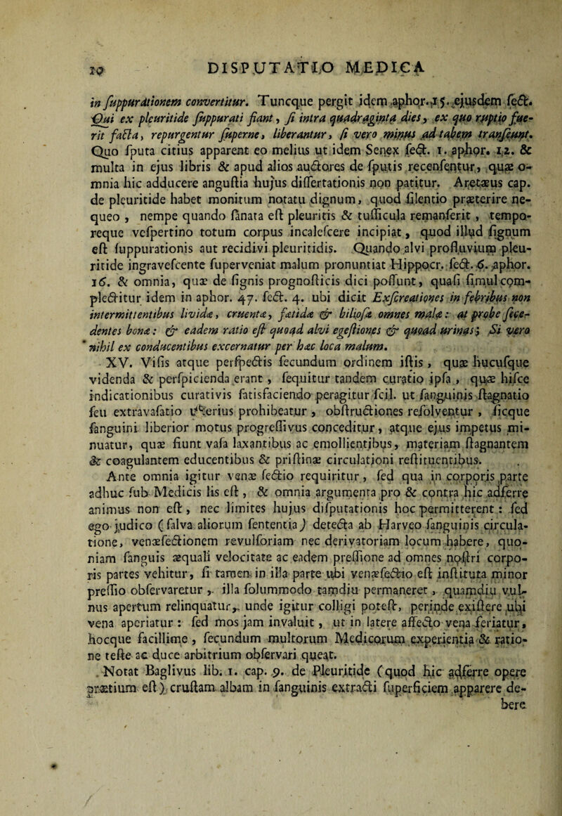 in fiuppurdt tonem convertitur. Tuncque pergit idem aphor. .15. .ejusdem fe<ft. idui r.v ple urit ide fitppurati fiant, fi intra quadraginta, diesy ex quo r/tptio fue¬ rit fatta, repurgentur Juperne* liberantur* fi vero mirtus adtabem tranfeuut* Quo fputa citius apparent eo melius ut idem Senex fe&. 1. aplipr. iz. Sc multa in ejus libris & apud alios audiores de fputis recenfentur, qu£2 o- mnia hic adducere anguftia bujus diflertationis i)on patitur. A retae us cap. de pleuritide habet monitum notatu dignum, quod fijentio praeterire ne¬ queo , nempe quando fanata eft pleuritis & tudicula remanferit, tempo¬ reque vcfpertino totum corpus incalefcere incipiat, quod illud fignum efl: fuppurationis aut recidivi pleuritidis. Quando alvi profluvium pleu¬ ritide ingravefcente fuperveniat malum pronuntiat Hippocr, ied.6. aphor. 16. & omnia, quae de (ignis prognofticis dici poliunt, quali fimulcom¬ plebitur idem in aphor. 47. fedh 4. ubi dicit Exfireationes in febribus non intermittentibus lividd>, eruenta, fetida & biliofit omnes mala : at probe fin¬ dentes bona: & eadem ratio efl quoad alvi egeftiones & quoad urinas; Si vora 'nihil ex conducentibus excernatur per hac loca malum. XV. Vilis atque perfpe&is fecundum ordinem iftis, quae liucufque videnda & perfpicienda erant, fequitur tandem curatio ipfa , qu$ hifce indicationibus curati vis fatisfaciendo peragitur fcil. ut fanguinis ftagnatio feu extravafatio Uberius prohibeatur , obftrucliones rcfolventur , fi eque fanguini liberior motus progrefiivus conceditur, £tq,ue ejus impetus mi¬ nuatur, quae fiunt vafa laxantibus ac emollientibus, materiam ftagnantem coagulantem educentibus & priftinae circulationi reftituentibus. Ante omnia igitur venae fedfcio requiritur, fed qua in corporis parte adhuc fub Medicis lis eft , & omnia argumenta pro & contra hic adferre animus non eft, nec limites hujus difputationis hoc permitterent: fed ego judico ( filva aliorum fententia) detedia ab Harveo fanguinis circula¬ tione, ven3efediionem revulforiam nec derivatoriam locum habere, quo¬ niam fanguis aequali velocitate ac eadem prelfione ad omnes noftri corpo¬ ris partes vehitur, fi- tam em in illa parte ubi venaefedHo eft inftituta minor prellio obfervaretur , illa folummodo tamdiu permaneret, quamdi 11 vul¬ nus apertum relinquatur^ unde igitur colligi poteftr, perinde exiftere ubi vena aperiatur : fed mos jam invaluit, ut in latere affero vena feriatur, Hocque facillime , fecundum multorum Medicarum experientia & ratio¬ ne tefte ac duce arbitrium obfervari queat. Notat Baglivus lib. 1. cap. 9. de Pleuritide (quod hic g^ferre opere pmium--. eft } cruftam albam in fanguinis extradli fuperficiem apparere de¬ bere